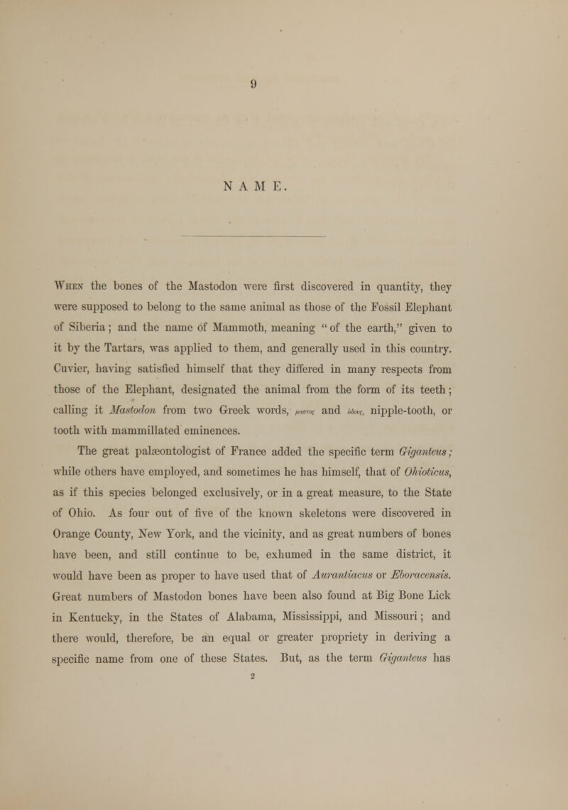 NAME. When the bones of the Mastodon were first discovered in quantity, they were supposed to belong to the same animal as those of the Fossil Elephant of Siberia; and the name of Mammoth, meaning  of the earth, given to it by the Tartars, was applied to them, and generally used in this country. Cuvier, having satisfied himself that they differed in many respects from those of the Elephant, designated the animal from the form of its teeth; calling it Mastodon from two Greek words, (nam and 6<w, nipple-tooth, or tooth with mammillated eminences. The great palaeontologist of France added the specific term Giganteiis; while others have employed, and sometimes he has himself, that of OMoticus, as if this species belonged exclusively, or in a great measure, to the State of Ohio. As four out of five of the known skeletons were discovered in Orange County, New York, and the vicinity, and as great numbers of bones have been, and still continue to be, exhumed in the same district, it would have been as proper to have used that of Aurantiacus or Eboracensis. Great numbers of Mastodon bones have been also found at Big Bone Lick in Kentucky, in the States of Alabama, Mississippi, and Missouri; and there wTould, therefore, be an equal or greater propriety in deriving a specific name from one of these States. But, as the term Giganteus has