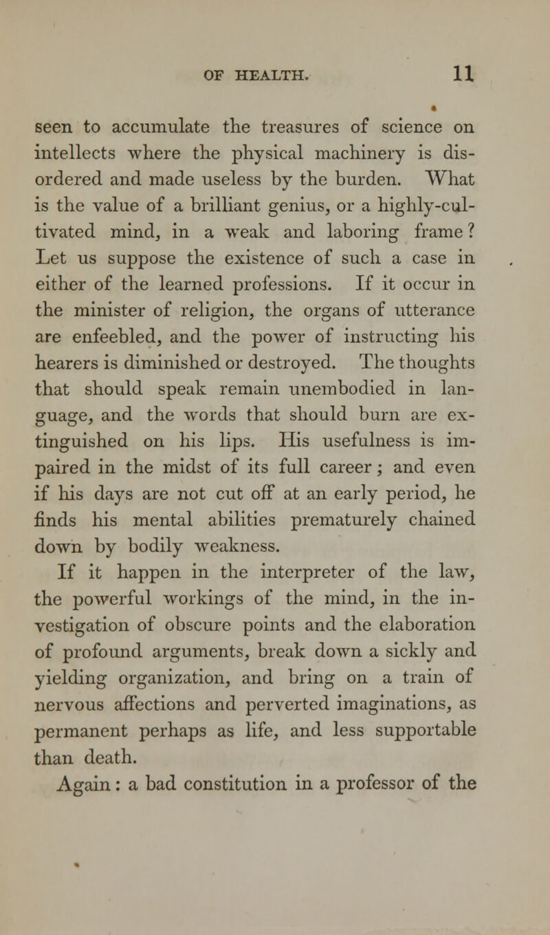 • seen to accumulate the treasures of science on intellects where the physical machinery is dis- ordered and made useless by the burden. What is the value of a brilliant genius, or a highly-cul- tivated mind, in a weak and laboring frame ? Let us suppose the existence of such a case in either of the learned professions. If it occur in the minister of religion, the organs of utterance are enfeebled, and the power of instructing his hearers is diminished or destroyed. The thoughts that should speak remain unembodied in lan- guage, and the words that should burn are ex- tinguished on his lips. His usefulness is im- paired in the midst of its full career; and even if his days are not cut off at an early period, he finds his mental abilities prematurely chained down by bodily weakness. If it happen in the interpreter of the law, the powerful workings of the mind, in the in- vestigation of obscure points and the elaboration of profound arguments, break down a sickly and yielding organization, and bring on a train of nervous affections and perverted imaginations, as permanent perhaps as life, and less supportable than death. Again: a bad constitution in a professor of the