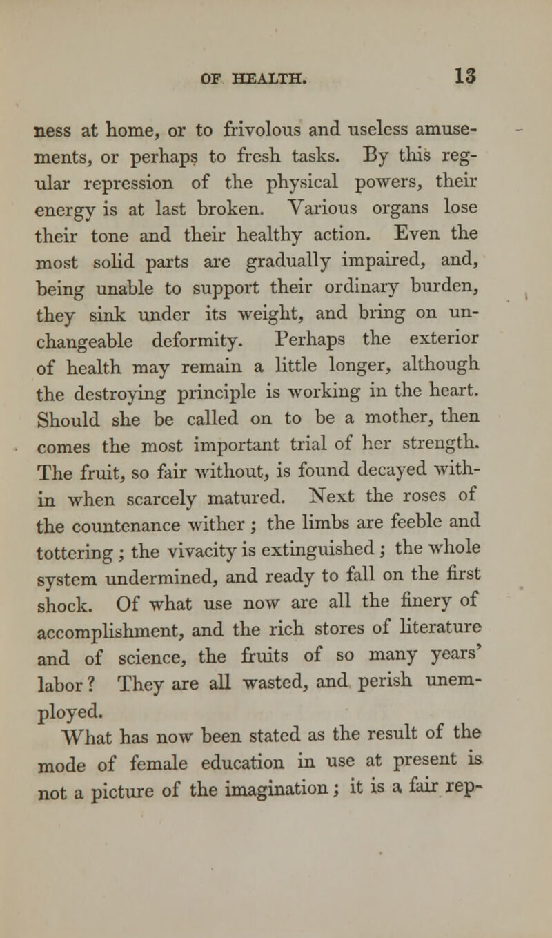 ness at home, or to frivolous and useless amuse- ments, or perhaps to fresh tasks. By this reg- ular repression of the physical powers, their energy is at last broken. Various organs lose their tone and their healthy action. Even the most solid parts are gradually impaired, and, being unable to support their ordinary burden, they sink under its weight, and bring on un- changeable deformity. Perhaps the exterior of health may remain a little longer, although the destroying principle is working in the heart. Should she be called on to be a mother, then comes the most important trial of her strength. The fruit, so fair without, is found decayed with- in when scarcely matured. Next the roses of the countenance wither ; the limbs are feeble and tottering ; the vivacity is extinguished ; the whole system undermined, and ready to fall on the first shock. Of what use now are all the finery of accomplishment, and the rich stores of literature and of science, the fruits of so many years' labor ? They are all wasted, and perish unem- ployed. What has now been stated as the result of the mode of female education in use at present is not a picture of the imagination; it is a fair rep-