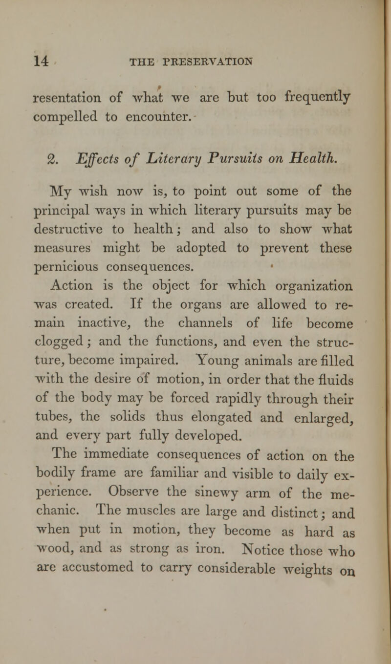 resentation of what we are but too frequently compelled to encounter. 2. Effects of Literary Pursuits on Health. My wish now is, to point out some of the principal ways in which literary pursuits may be destructive to health; and also to show what measures might be adopted to prevent these pernicious consequences. Action is the object for which organization was created. If the organs are allowed to re- main inactive, the channels of life become clogged; and the functions, and even the struc- ture, become impaired. Young animals are filled with the desire of motion, in order that the fluids of the body may be forced rapidly through their tubes, the solids thus elongated and enlarged, and every part fully developed. The immediate consequences of action on the bodily frame are familiar and visible to daily ex- perience. Observe the sinewy arm of the me- chanic. The muscles are large and distinct; and when put in motion, they become as hard as wood, and as strong as iron. Notice those who are accustomed to carry considerable weights on