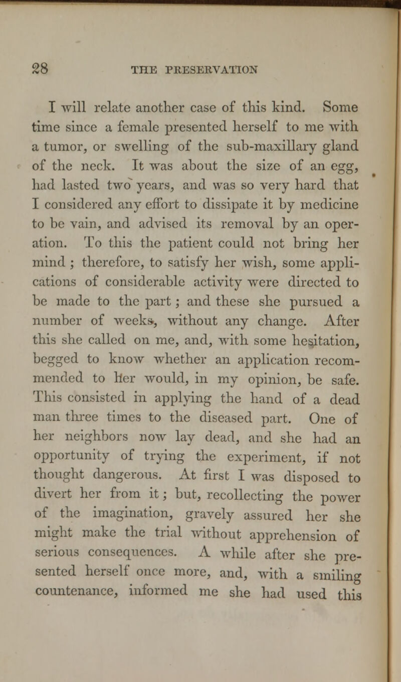 I will relate another case of this kind. Some time since a female presented herself to me with a tumor, or swelling of the sub-maxillary gland of the neck. It was about the size of an egg, had lasted two years, and was so very hard that I considered any effort to dissipate it by medicine to be vain, and advised its removal by an oper- ation. To this the patient could not bring her mind ; therefore, to satisfy her wish, some appli- cations of considerable activity were directed to be made to the part; and these she pursued a number of weeks, without any change. After this she called on me, and, with some hesitation, begged to know whether an application recom- mended to her would, in my opinion, be safe. This consisted in applying the hand of a dead man three times to the diseased part. One of her neighbors now lay dead, and she had an opportunity of trying the experiment, if not thought dangerous. At first I was disposed to divert her from it; but, recollecting the power of the imagination, gravely assured her she might make the trial without apprehension of serious consequences. A while after she pre- sented herself once more, and, with a smiling countenance, informed me she had used this