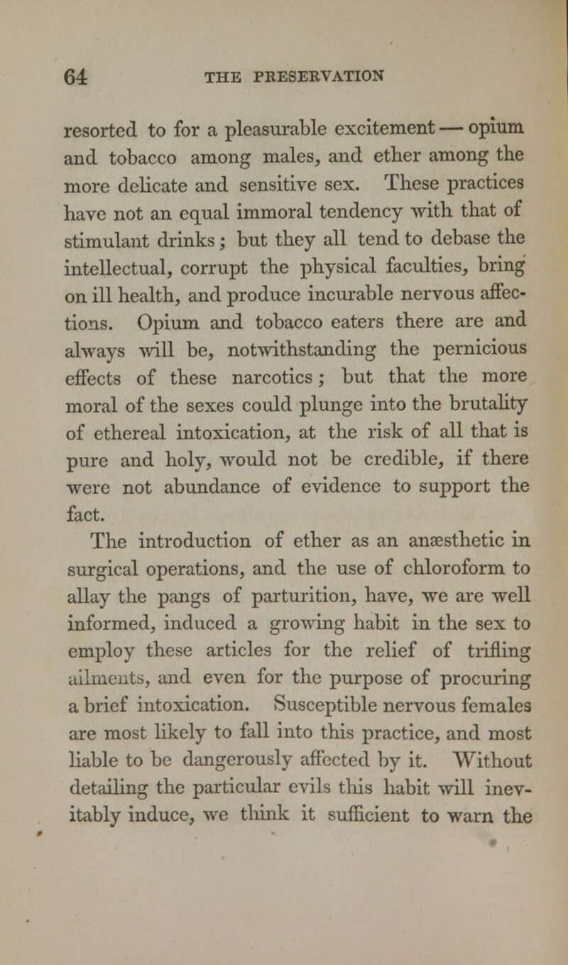 resorted to for a pleasurable excitement — opium and tobacco among males, and ether among the more delicate and sensitive sex. These practices have not an equal immoral tendency with that of stimulant drinks; but they all tend to debase the intellectual, corrupt the physical faculties, bring on ill health, and produce incurable nervous affec- tions. Opium and tobacco eaters there are and always will be, notwithstanding the pernicious effects of these narcotics; but that the more moral of the sexes could plunge into the brutality of ethereal intoxication, at the risk of all that is pure and holy, would not be credible, if there were not abundance of evidence to support the fact. The introduction of ether as an anaesthetic in surgical operations, and the use of chloroform to allay the pangs of parturition, have, we are well informed, induced a growing habit in the sex to employ these articles for the relief of trifling ailments, and even for the purpose of procuring a brief intoxication. Susceptible nervous females are most likely to fall into this practice, and most liable to be dangerously affected by it. Without detailing the particular evils this habit will inev- itably induce, we think it sufficient to warn the