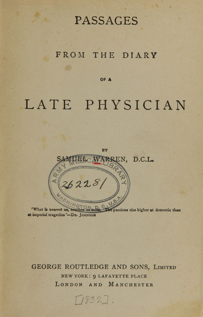 PASSAGES FROM THE DIARY OF A LATE PHYSICIAN N, D.C.L. 'What is nearest us, at imperial tragedies '—Dr. Johnson passions rise higher at domestic than GEORGE ROUTLEDGE AND SONS, Limited new york: 9 lafayette place London and Manchester D?