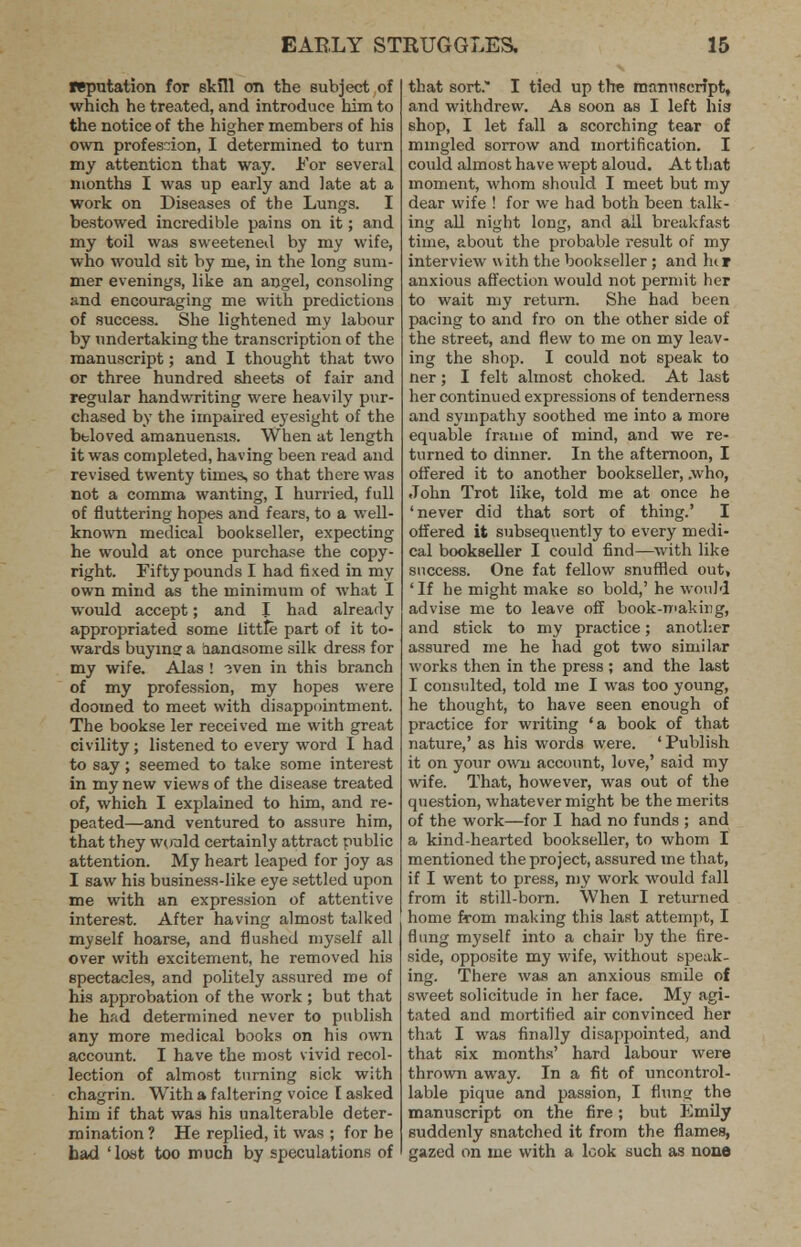 reputation for skill on the subject of which he treated, and introduce him to the notice of the higher members of his own profession, I determined to turn my attention that way. For several months I was up early and late at a work on Diseases of the Lungs. I bestowed incredible pains on it; and my toil was sweetened by my wife, who would sit by me, in the long sum- mer evenings, like an angel, consoling and encouraging me with predictions of success. She lightened my labour by undertaking the transcription of the manuscript; and I thought that two or three hundred sheets of fair and regular handwriting were heavily pur- chased by the impaired eyesight of the beloved amanuensis. When at length it was completed, having been read and revised twenty times, so that there was not a comma wanting, I hurried, full of fluttering hopes and fears, to a well- known medical bookseller, expecting he would at once purchase the copy- right. Fifty pounds I had fixed in my own mind as the minimum of what I would accept; and I had already appropriated some little part of it to- wards buying a aanasome silk dress for my wife. Alas ! 3ven in this branch of my profession, my hopes were doomed to meet with disappointment. The bookse ler received me with great civility; listened to every word I had to say ; seemed to take some interest in my new views of the disease treated of, which I explained to him, and re- peated—and ventured to assure him, that they would certainly attract public attention. My heart leaped for joy as I saw his business-like eye settled upon me with an expression of attentive interest. After having almost talked myself hoarse, and flushed myself all over with excitement, he removed his spectacles, and politely assured me of his approbation of the work ; but that he had determined never to publish any more medical books on his own account. I have the most vivid recol- lection of almost turning sick with chagrin. With a faltering voice I asked him if that was his unalterable deter- mination ? He replied, it was ; for he had ' lost too much by speculations of that sort. I tied up the manuscript, and withdrew. As soon as I left hia shop, I let fall a scorching tear of mingled sorrow and mortification. I could almost have wept aloud. At that moment, whom should I meet but my dear wife ! for we had both been talk- ing all night long, and ail breakfast time, about the probable result of my interview with the bookseller ; and hir anxious affection would not permit her to wait my return. She had been pacing to and fro on the other side of the street, and flew to me on my leav- ing the shop. I could not speak to ner; I felt almost choked. At last her continued expressions of tenderness and sympathy soothed me into a more equable frame of mind, and we re- turned to dinner. In the afternoon, I offered it to another bookseller, .who, John Trot like, told me at once he 'never did that sort of thing.' I offered it subsequently to every medi- cal bookseller I could find—with like success. One fat fellow snuffled out, ' If he might make so bold,' he would advise me to leave off book-making, and stick to my practice; another assured me he had got two similar works then in the press ; and the last I consulted, told me I was too young, he thought, to have seen enough of practice for writing 'a book of that nature,' as his words were. 'Publish it on your own account, love,' said my wife. That, however, was out of the question, whatever might be the merits of the work—for I had no funds ; and a kind-hearted bookseller, to whom I mentioned the project, assured me that, if I wrent to press, my work would fall from it still-born. When I returned home from making this last attempt, I flung myself into a chair by the fire- side, opposite my wife, without speak- ing. There was an anxious smile of sweet solicitude in her face. My agi- tated and mortified air convinced her that I was finally disappointed, and that six months' hard labour were thrown away. In a fit of uncontrol- lable pique and passion, I flung the manuscript on the fire; but Emily suddenly snatched it from the flames, gazed on me with a look such as none