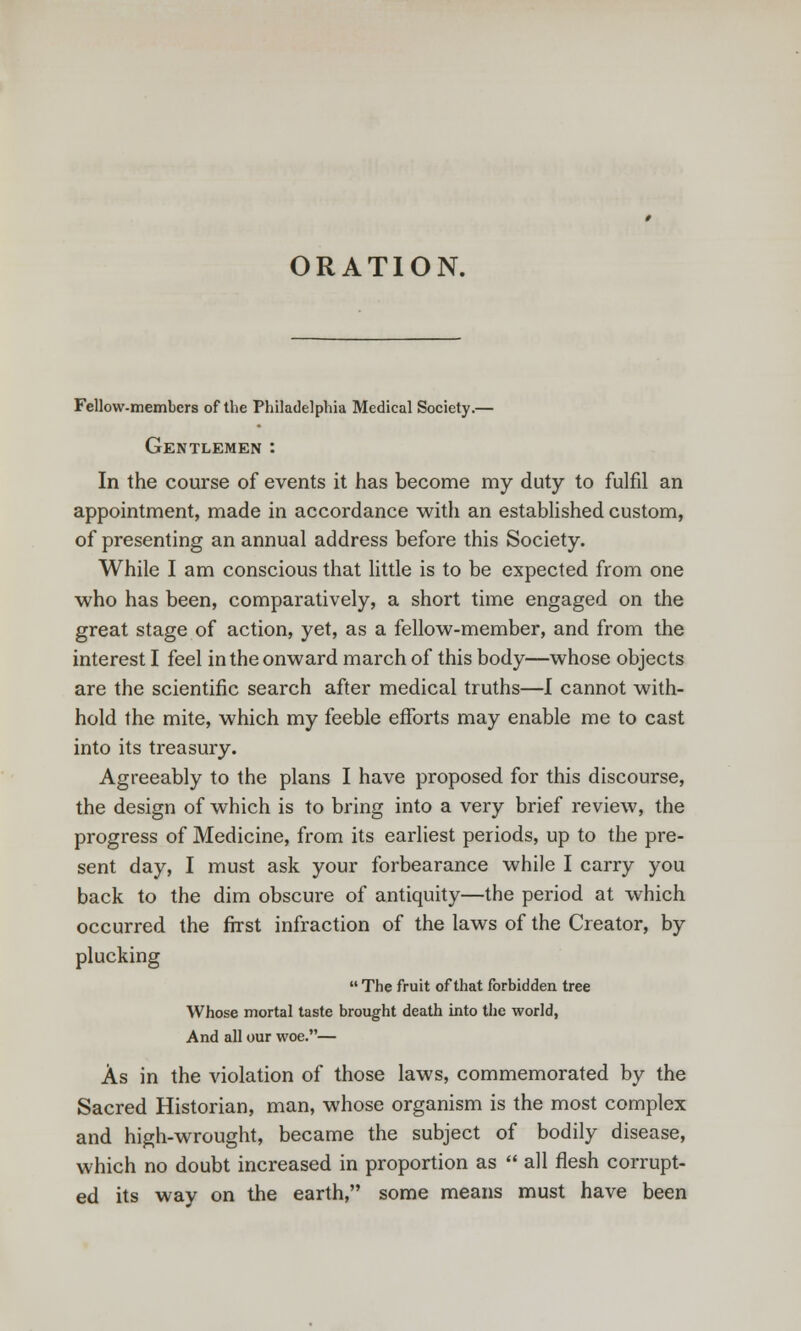ORATION. Fellow-members of the Philadelphia Medical Society.— Gentlemen : In the course of events it has become my duty to fulfil an appointment, made in accordance with an established custom, of presenting an annual address before this Society. While I am conscious that little is to be expected from one who has been, comparatively, a short time engaged on the great stage of action, yet, as a fellow-member, and from the interest I feel in the onward march of this body—whose objects are the scientific search after medical truths—I cannot with- hold the mite, which my feeble efforts may enable me to cast into its treasury. Agreeably to the plans I have proposed for this discourse, the design of which is to bring into a very brief review, the progress of Medicine, from its earliest periods, up to the pre- sent day, I must ask your forbearance while I carry you back to the dim obscure of antiquity—the period at which occurred the first infraction of the laws of the Creator, by plucking  The fruit of that forbidden tree Whose mortal taste brought death into the world, And all our woe.— As in the violation of those laws, commemorated by the Sacred Historian, man, whose organism is the most complex and high-wrought, became the subject of bodily disease, which no doubt increased in proportion as  all flesh corrupt- ed its way on the earth, some means must have been