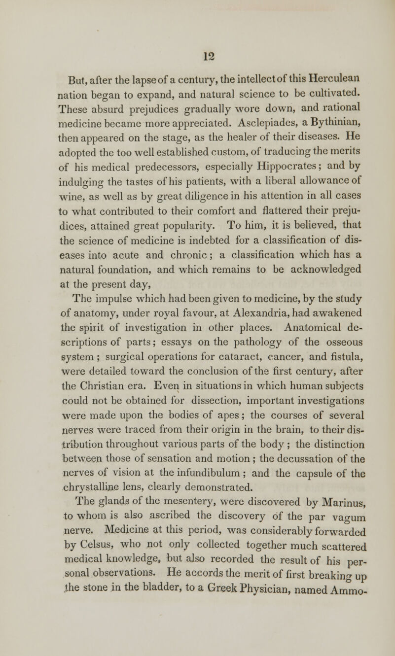 13 But, after the lapseof a century, the intellect of this Herculean nation began to expand, and natural science to be cultivated. These absurd prejudices gradually wore down, and rational medicine became more appreciated. Asclepiades, a Bythinian, then appeared on the stage, as the healer of their diseases. He adopted the too well established custom, of traducing the merits of his medical predecessors, especially Hippocrates; and by indulging the tastes of his patients, with a liberal allowance of wine, as well as by great diligence in his attention in all cases to what contributed to their comfort and flattered their preju- dices, attained great popularity. To him, it is believed, that the science of medicine is indebted for a classification of dis- eases into acute and chronic; a classification which has a natural foundation, and which remains to be acknowledged at the present day, The impulse which had been given to medicine, by the study of anatomy, under royal favour, at Alexandria, had awakened the spirit of investigation in other places. Anatomical de- scriptions of parts; essays on the pathology of the osseous system ; surgical operations for cataract, cancer, and fistula, were detailed toward the conclusion of the first century, after the Christian era. Even in situations in which human subjects could not be obtained for dissection, important investigations were made upon the bodies of apes; the courses of several nerves were traced from their origin in the brain, to their dis- tribution throughout various parts of the body ; the distinction between those of sensation and motion ; the decussation of the nerves of vision at the infundibulum ; and the capsule of the chrystalline lens, clearly demonstrated. The glands of the mesentery, were discovered by Marinus, to whom is also ascribed the discovery of the par vao-um nerve. Medicine at this period, was considerably forwarded by Celsus, who not only collected together much scattered medical knowledge, but also recorded the result of his per- sonal observations. He accords the merit of first breaking up .the stone in the bladder, to a Greek Physician, named Ammo-