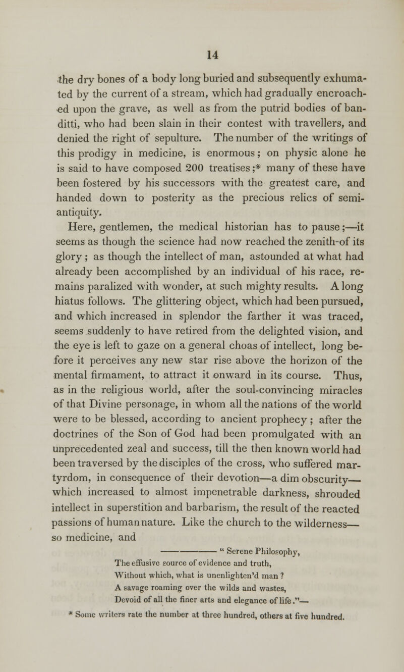the dry bones of a body long buried and subsequently exhuma- ted by the current of a stream, which had gradually encroach- ed upon the grave, as well as from the putrid bodies of ban- ditti, who had been slain in their contest with travellers, and denied the right of sepulture. The number of the writings of this prodigy in medicine, is enormous; on physic alone he is said to have composed 200 treatises ;* many of these have been fostered by his successors with the greatest care, and handed down to posterity as the precious relics of semi- antiquity. Here, gentlemen, the medical historian has to pause;—it seems as though the science had now reached the zenith-of its glory; as though the intellect of man, astounded at what had already been accomplished by an individual of his race, re- mains paralized with wonder, at such mighty results. A long hiatus follows. The glittering object, which had been pursued, and which increased in splendor the farther it was traced, seems suddenly to have retired from the delighted vision, and the eye is left to gaze on a general choas of intellect, long be- fore it perceives any new star rise above the horizon of the mental firmament, to attract it onward in its course. Thus, as in the religious world, after the soul-convincing miracles of that Divine personage, in whom all the nations of the world were to be blessed, according to ancient prophecy; after the doctrines of the Son of God had been promulgated with an unprecedented zeal and success, till the then known world had been traversed by the disciples of the cross, who suffered mar- tyrdom, in consequence of their devotion—a dim obscurity which increased to almost impenetrable darkness, shrouded intellect in superstition and barbarism, the result of the reacted passions of human nature. Like the church to the wilderness so medicine, and  Serene Philosophy, The effusive source of evidence and truth, Without which, what is uncnlighten'd man ? A savage roaming over the wilds and wastes, Devoid of all the finer arts and elegance of life.— * Some writers rate the number at three hundred, others at five hundred.