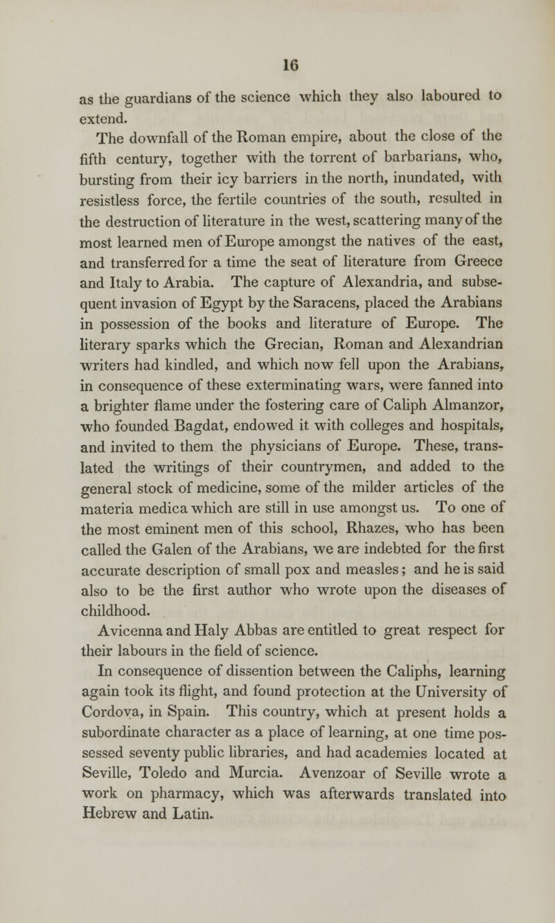 as the guardians of the science which they also laboured to extend. The downfall of the Roman empire, about the close of the fifth century, together with the torrent of barbarians, who, bursting from their icy barriers in the north, inundated, with resistless force, the fertile countries of the south, resulted in the destruction of literature in the west, scattering many of the most learned men of Europe amongst the natives of the east, and transferred for a time the seat of literature from Greece and Italy to Arabia. The capture of Alexandria, and subse- quent invasion of Egypt by the Saracens, placed the Arabians in possession of the books and literature of Europe. The literary sparks which the Grecian, Roman and Alexandrian writers had kindled, and which now fell upon the Arabians^ in consequence of these exterminating wars, were fanned into a brighter flame under the fostering care of Caliph Almanzor, who founded Bagdat, endowed it with colleges and hospitals, and invited to them the physicians of Europe. These, trans- lated the writings of their countrymen, and added to the general stock of medicine, some of the milder articles of the materia medica which are still in use amongst us. To one of the most eminent men of this school, Rhazes, who has been called the Galen of the Arabians, we are indebted for the first accurate description of small pox and measles; and he is said also to be the first author who wrote upon the diseases of childhood. Avicenna and Haly Abbas are entitled to great respect for their labours in the field of science. In consequence of dissention between the Caliphs, learning again took its flight, and found protection at the University of Cordova, in Spain. This country, which at present holds a subordinate character as a place of learning, at one time pos- sessed seventy public libraries, and had academies located at Seville, Toledo and Murcia. Avenzoar of Seville wrote a work on pharmacy, which was afterwards translated into Hebrew and Latin.