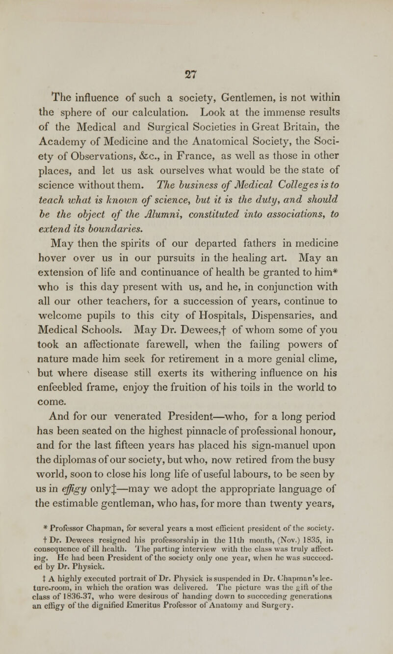 The influence of such a society, Gentlemen, is not within the sphere of our calculation. Look at the immense results of the Medical and Surgical Societies in Great Britain, the Academy of Medicine and the Anatomical Society, the Soci- ety of Observations, &.C., in France, as well as those in other places, and let us ask ourselves what would be the state of science without them. The business of Medical Colleges is to teach what is known of science^ but it is the duty, and should be the object of the Alumni, constituted into associations, to extend its boundaries. May then the spirits of our departed fathers in medicine hover over us in our pursuits in the healing art. May an extension of life and continuance of health be granted to him* who is this day present with us, and he, in conjunction with all our other teachers, for a succession of years, continue to welcome pupils to this city of Hospitals, Dispensaries, and Medical Schools. May Dr. Dewees,f of whom some of you took an affectionate farewell, when the failing powers of nature made him seek for retirement in a more genial clime, but where disease still exerts its withering influence on his enfeebled frame, enjoy the fruition of his toils in the world to come. And for our venerated President—who, for a long period has been seated on the highest pinnacle of professional honour, and for the last fifteen years has placed his sign-manuel upon thediplomasofour society, but who, now retired from the busy world, soon to close his long life of useful labours, to be seen by us in effigy onlyj—may we adopt the appropriate language of the estimable gentleman, who has, for more than twenty years, * Professor Chapman, for several years a most efficient president of the society. t Dr. Dewees resigned his professorship in the 11th month, (Nov.) 1835, in consequence of ill health. I'lie parting interview with the class was truly aflect- ing. He had been President of the society only one year, when he was succeed- ed by Dr. Physick. t A highly executed portrait of Dr. Physick is suspended in Dr. t^'hapman's lec- ture-room, in which the oration was delivered. The picture was the ^ift of the class of 1836-37, who were desirous of handing down to succeeding generations an effigy of the dignified Emeritus Professor of Anatomy and Surgery.