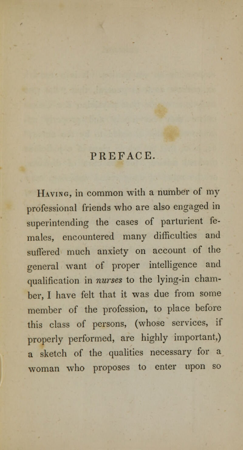 PREFACE. Having, in common with a number of my professional friends who are also engaged in superintending the cases of parturient fe- males, encountered many difficulties and suffered much anxiety on account of the general want of proper intelligence and qualification in nurses to the lying-in cham- ber, I have felt that it was due from some member of the profession, to place before this class of persons, (whose services, if properly performed, are highly important,) a sketch of the qualities necessary for a woman who proposes to enter upon so