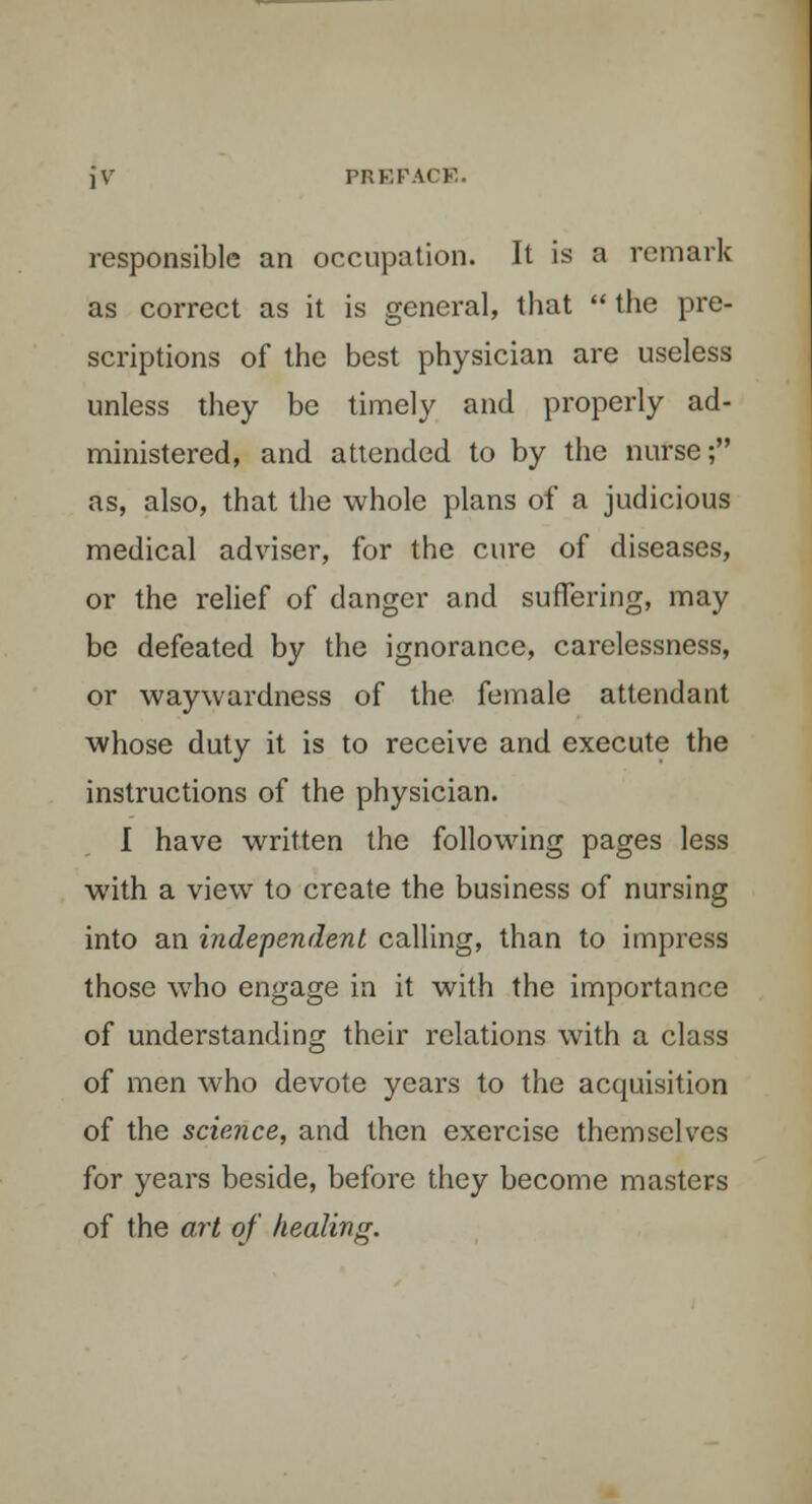 jV PREFAI I' responsible an occupation. It is a remark as correct as it is general, that  the pre- scriptions of the best physician are useless unless they be timely and properly ad- ministered, and attended to by the nurse; as, also, that the whole plans of a judicious medical adviser, for the cure of diseases, or the relief of danger and suffering, may be defeated by the ignorance, carelessness, or waywardness of the female attendant whose duty it is to receive and execute the instructions of the physician. I have written the following pages less with a view to create the business of nursing into an independent calling, than to impress those who engage in it with the importance of understanding their relations with a class of men who devote years to the acquisition of the science, and then exercise themselves for years beside, before they become masters of the art of healing.