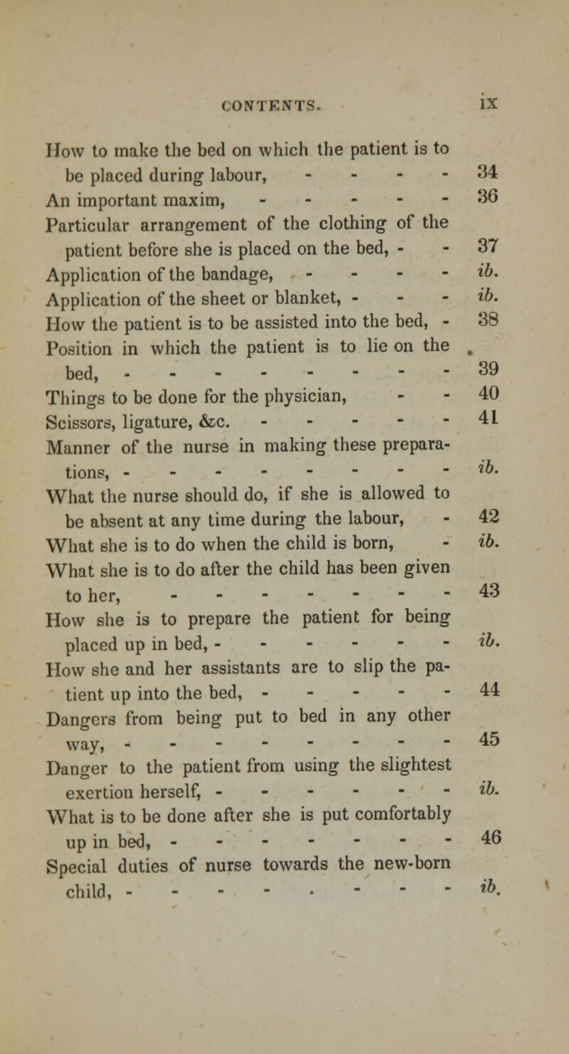 How to make the bed on which the patient is to be placed during labour, .... 34 An important maxim, ----- 36 Particular arrangement of the clothing of the patient before she is placed on the bed, - - 37 Application of the bandage, - - - - ib. Application of the sheet or blanket, - - - ib. How the patient is to be assisted into the bed, - 38 Position in which the patient is to lie on the . bed, 39 Things to be done for the physician, - - 40 Scissors, ligature, &c. 41 Manner of the nurse in making these prepara- tions, **• What the nurse should do, if she is allowed to be absent at any time during the labour, - 42 What she is to do when the child is born, - ib. What she is to do after the child has been given to her, 43 How she is to prepare the patient for being placed up in bed, ib. How she and her assistants are to slip the pa- tient up into the bed, 44 Dangers from being put to bed in any other way, 45 Danger to the patient from using the slightest exertion herself, ib. What is to be done after she is put comfortably up in bed, 46 Special duties of nurse towards the new-born child, ---,-.-'-- «&.