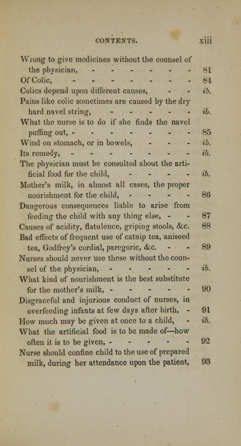 Wrong to give medicines without the counsel of the physician, 81 OfColic, 84 Colics depend upon different causes, - - ib. Pains like colic sometimes are caused by the dry hard navel string, - - ib. What the nurse is to do if she finds the navel purring out, 85 Wind on stomach, or in bowels, ... ib. Its remedy, ... - - . ib. The physician must be consulted about the arti- ficial food for the child, - ib. Mother's milk, in almost all cases, the proper nourishment for the child, .... 86 Dangerous consequences liable to arise from feeding the child with any thing else, - - 87 Causes of acidity, flatulence, griping stools, &c. 88 Bad effects of frequent use of catnip tea, aniseed tea, Godfrey's cordial, paregoric, &c. 89 Nurses should never use these without the coun- sel of the physician, ib. What kind of nourishment is the best substitute for the mother's milk, 90 Disgraceful and injurious conduct of nurses, in overfeeding infants at few days after birth, - 91 How much may be given at once to a child, - ib. What the artificial food is to be made of—how often it is to be given, 92 Nurse should confine child to the use of prepared milk, during her attendance upon the patient, 93