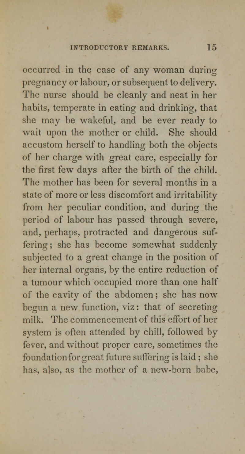 occurred in the case of any woman during pregnancy or labour, or subsequent to delivery. The nurse should be cleanly and neat in her habits, temperate in eating and drinking, that she may be wakeful, and be ever ready to wait upon the mother or child. She should accustom herself to handling both the objects of her charge with great care, especially for the first few days after the birth of the child. The mother has been for several months in a state of more or less discomfort and irritability from her peculiar condition, and during the period of labour has passed through severe, and, perhaps, protracted and dangerous suf- fering ; she has become somewhat suddenly subjected to a great change in the position of her internal organs, by the entire reduction of a tumour which occupied more than one half of the cavity of the abdomen; she has now begun a new function, viz: that of secreting milk. The commencement of this effort of her system is often attended by chill, followed by fever, and without proper care, sometimes the foundation for great future suffering is laid; she has. also, as the mother of a new-born babe,