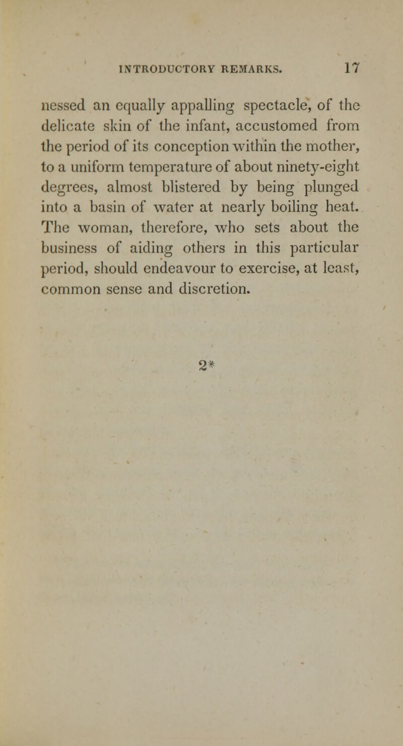 nessed an equally appalling spectacle, of the delicate skin of the infant, accustomed from the period of its conception within the mother, to a uniform temperature of about ninety-eight degrees, almost blistered by being plunged into a basin of water at nearly boiling heat. The woman, therefore, who sets about the business of aiding others in this particular period, should endeavour to exercise, at least, common sense and discretion. 2*