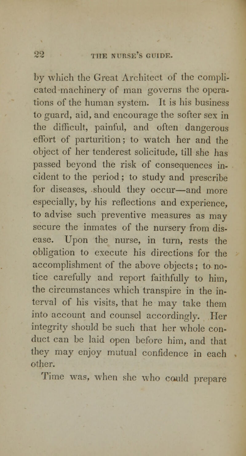 by which the Great Architect of the compli- cated machinery of man governs the opera- tions of the human system. It is his business to guard, aid, and encourage the softer sex in the difficult, painful, and often dangerous effort of parturition; to watch her and the object of her tenderest solicitude, till she has passed beyond the risk of consequences in- cident to the period; to study and prescribe for diseases, should they occur—and more especially, by his reflections and experience, to advise such preventive measures as may secure the inmates of the nursery from dis- ease. Upon the nurse, in turn, rests the obligation to execute his directions for the accomplishment of the above objects; to no- tice carefully and report faithfully to him, the circumstances which transpire in the in- terval of his visits, that he may take them into account and counsel accordingly. Her integrity should be such that her whole con- duct can be laid open before him, and that they may enjoy mutual confidence in each other. Time was, when she who could prepare