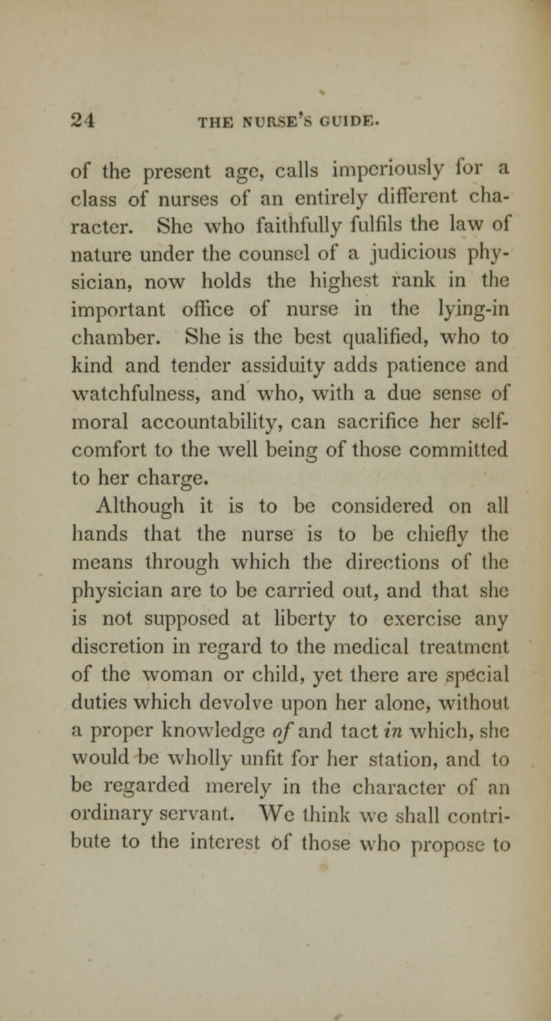 of the present age, calls imperiously for a class of nurses of an entirely different cha- racter. She who faithfully fulfils the law of nature under the counsel of a judicious phy- sician, now holds the highest rank in the important office of nurse in the lying-in chamber. She is the best qualified, who to kind and tender assiduity adds patience and watchfulness, and who, with a due sense of moral accountability, can sacrifice her self- comfort to the well being of those committed to her charge. Although it is to be considered on all hands that the nurse is to be chiefly the means through which the directions of the physician are to be carried out, and that she is not supposed at liberty to exercise any discretion in regard to the medical treatment of the woman or child, yet there are special duties which devolve upon her alone, without a proper knowledge of and tact in which, she would be wholly unfit for her station, and to be regarded merely in the character of an ordinary servant. We think we shall contri- bute to the interest of those who propose to