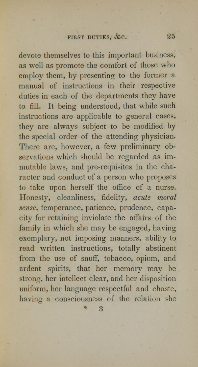 devote themselves to this important business, as well as promote the comfort of those who employ them, by presenting to the former a manual of instructions in their respective duties in each of the departments they have to fill. It being understood, that while such instructions are applicable to general cases, they are always subject to be modified by the special order of the attending physician. There are, however, a few preliminary ob- servations which should be regarded as im- mutable laws, and pre-requisites in the cha- racter and conduct of a person who proposes to take upon herself the office of a nurse. Honesty, cleanliness, fidelity, acute moral sense, temperance, patience, prudence, capa- city for retaining inviolate the affairs of the family in which she may be engaged, having exemplary, not imposing manners, ability to read written instructions, totally abstinent from the use of snuff, tobacco, opium, and ardent spirits, that her memory may be strong, her intellect clear, and her disposition uniform, her language respectful and chaste, having a consciousness of the relation she • 3