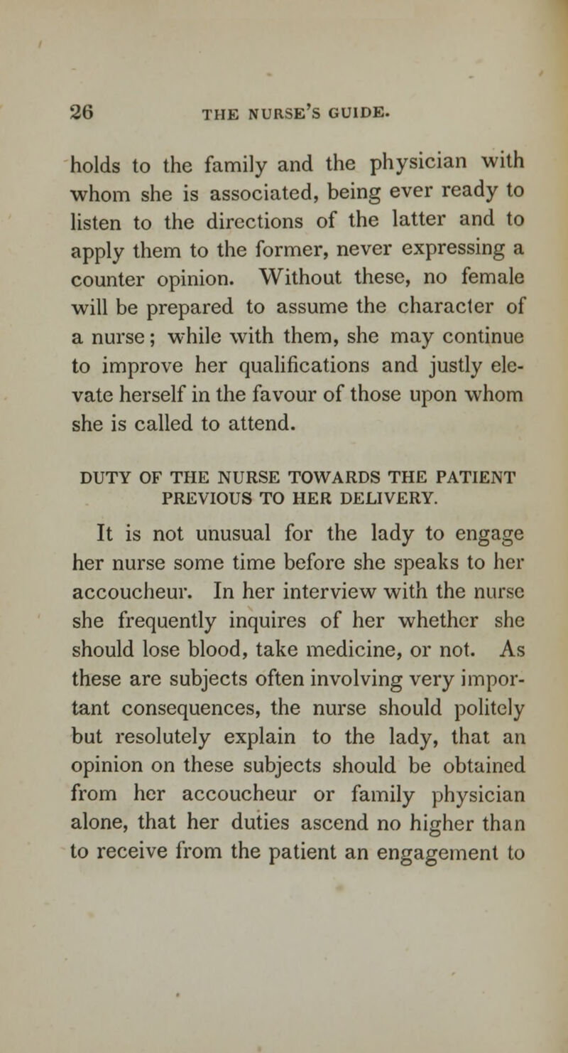 holds to the family and the physician with whom she is associated, being ever ready to listen to the directions of the latter and to apply them to the former, never expressing a counter opinion. Without these, no female will be prepared to assume the character of a nurse; while with them, she may continue to improve her qualifications and justly ele- vate herself in the favour of those upon whom she is called to attend. DUTY OF THE NURSE TOWARDS THE PATIENT PREVIOUS TO HER DELIVERY. It is not unusual for the lady to engage her nurse some time before she speaks to her accoucheur. In her interview with the nurse she frequently inquires of her whether she should lose blood, take medicine, or not. As these are subjects often involving very impor- tant consequences, the nurse should politely but resolutely explain to the lady, that an opinion on these subjects should be obtained from her accoucheur or family physician alone, that her duties ascend no higher than to receive from the patient an engagement to