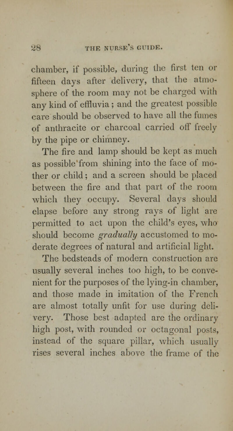 chamber, if possible, during the first ten or fifteen days after delivery, that the atmo- sphere of the room may not be charged with any kind of effluvia; and the greatest possible care should be observed to have all the fumes of anthracite or charcoal carried off freely by the pipe or chimney. The fire and lamp should be kept as much as possible'from shining into the face of mo- ther or child; and a screen should be placed between the fire and that part of the room which they occupy. Several days should elapse before any strong rays of light are permitted to act upon the child's eyes, who should become gradually accustomed to mo- derate degrees of natural and artificial light. The bedsteads of modern construction are usually several inches too high, to be conve- nient for the purposes of the lying-in chamber, and those made in imitation of the French are almost totally unfit for use during deli- very. Those best adapted arc the ordinary high post, with rounded or octagonal posts, instead of the square pillar, which usually rises several inches above the frame of the