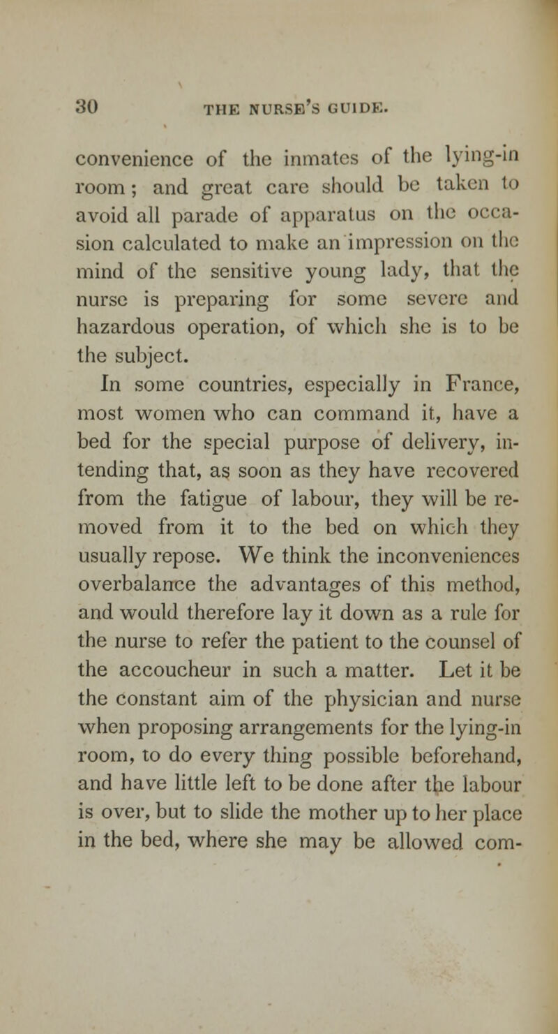 convenience of the inmates of the lying-in room; and great care should be taken to avoid all parade of apparatus on the occa- sion calculated to make an impression on the mind of the sensitive young lady, that the nurse is preparing for some severe and hazardous operation, of which she is to be the subject. In some countries, especially in France, most women who can command it, have a bed for the special purpose of delivery, in- tending that, as soon as they have recovered from the fatigue of labour, they will be re- moved from it to the bed on which they usually repose. We think the inconveniences overbalance the advantages of this method, and would therefore lay it down as a rule for the nurse to refer the patient to the counsel of the accoucheur in such a matter. Let it be the constant aim of the physician and nurse when proposing arrangements for the lying-in room, to do every thing possible beforehand, and have little left to be done after the labour is over, but to slide the mother up to her place in the bed, where she may be allowed com-