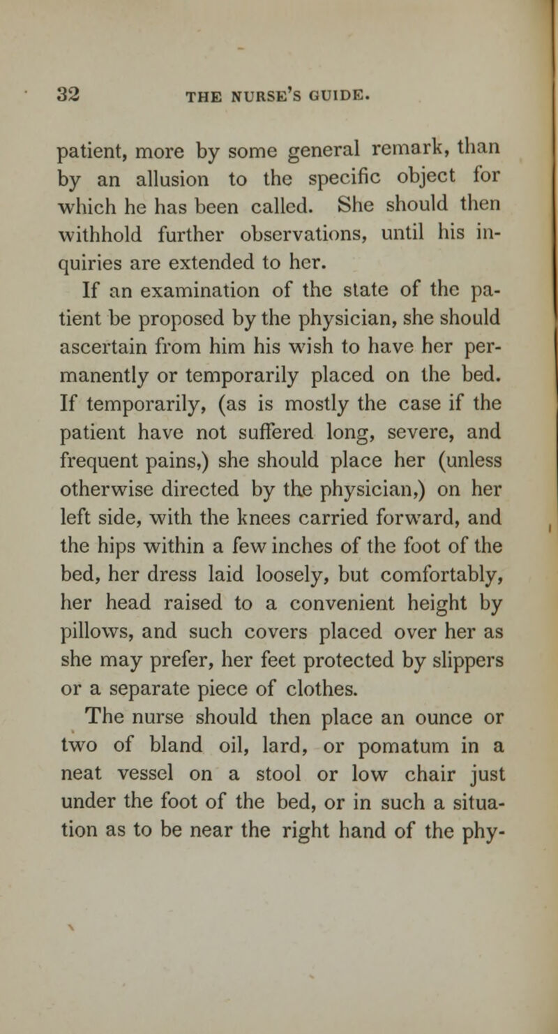 patient, more by some general remark, than by an allusion to the specific object for which he has been called. She should then withhold further observations, until his in- quiries are extended to her. If an examination of the state of the pa- tient be proposed by the physician, she should ascertain from him his wish to have her per- manently or temporarily placed on the bed. If temporarily, (as is mostly the case if the patient have not suffered long, severe, and frequent pains,) she should place her (unless otherwise directed by the physician,) on her left side, with the knees carried forward, and the hips within a few inches of the foot of the bed, her dress laid loosely, but comfortably, her head raised to a convenient height by pillows, and such covers placed over her as she may prefer, her feet protected by slippers or a separate piece of clothes. The nurse should then place an ounce or two of bland oil, lard, or pomatum in a neat vessel on a stool or low chair just under the foot of the bed, or in such a situa- tion as to be near the right hand of the phy-