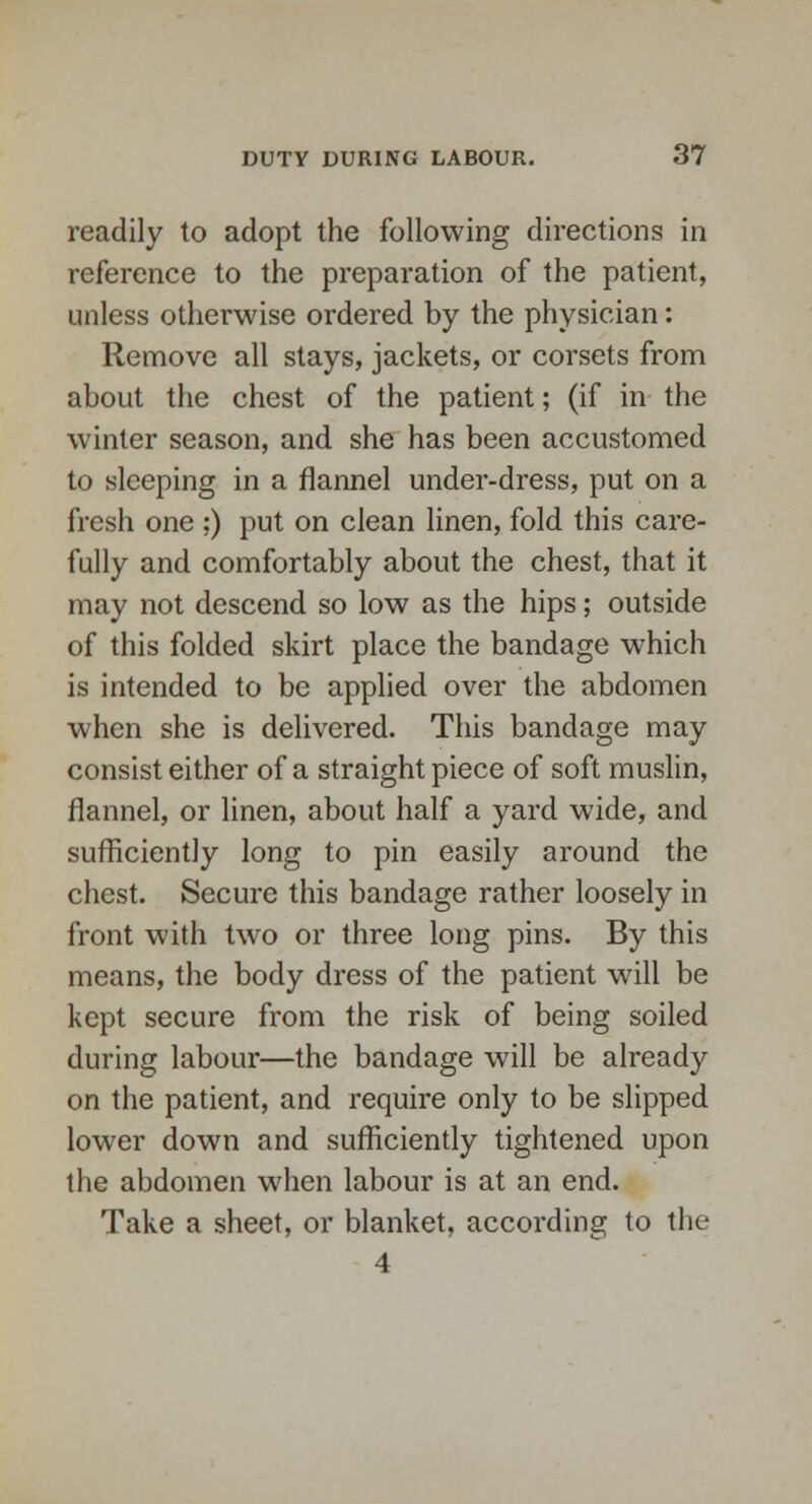 readily to adopt the following directions in reference to the preparation of the patient, unless otherwise ordered by the physician: Remove all stays, jackets, or corsets from about the chest of the patient; (if in the winter season, and she has been accustomed to sleeping in a flannel under-dress, put on a fresh one ;) put on clean linen, fold this care- fully and comfortably about the chest, that it may not descend so low as the hips; outside of this folded skirt place the bandage which is intended to be applied over the abdomen when she is delivered. This bandage may consist either of a straight piece of soft muslin, flannel, or linen, about half a yard wide, and sufficiently long to pin easily around the chest. Secure this bandage rather loosely in front with two or three long pins. By this means, the body dress of the patient will be kept secure from the risk of being soiled during labour—the bandage will be already on the patient, and require only to be slipped lower down and sufficiently tightened upon the abdomen when labour is at an end. Take a sheet, or blanket, according to the 4