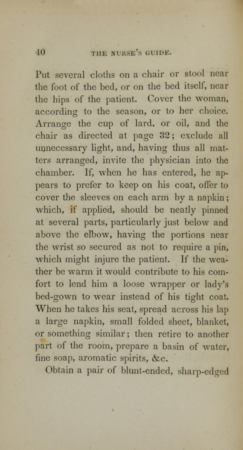 Put several cloths on a chair or stool near the foot of the bed, or on the bed itself, near the hips of the patient. Cover the woman, according to the season, or to her choice. Arrange the cup of lard, or oil, and the chair as directed at page 32; exclude all unnecessary light, and, having thus all mat- ters arranged, invite the physician into the chamber. If, when he has entered, he ap- pears to prefer to keep on his coat, offer to cover the sleeves on each arm by a napkin; which, if applied, should be neatly pinned at several parts, particularly just below and above the elbow, having the portions near the wrist so secured as not to require a pin, which might injure the patient. If the wea- ther be warm it would contribute to his com- fort to lend him a loose wrapper or lady's bed-gown to wear instead of his tight coat. When he takes his seat, spread across his lap a large napkin, small folded sheet, blanket, or something similar; then retire to another part of the room, prepare a basin of water, fine soap, aromatic spirits, &c. Obtain a pair of blunt-ended, sharp-edged