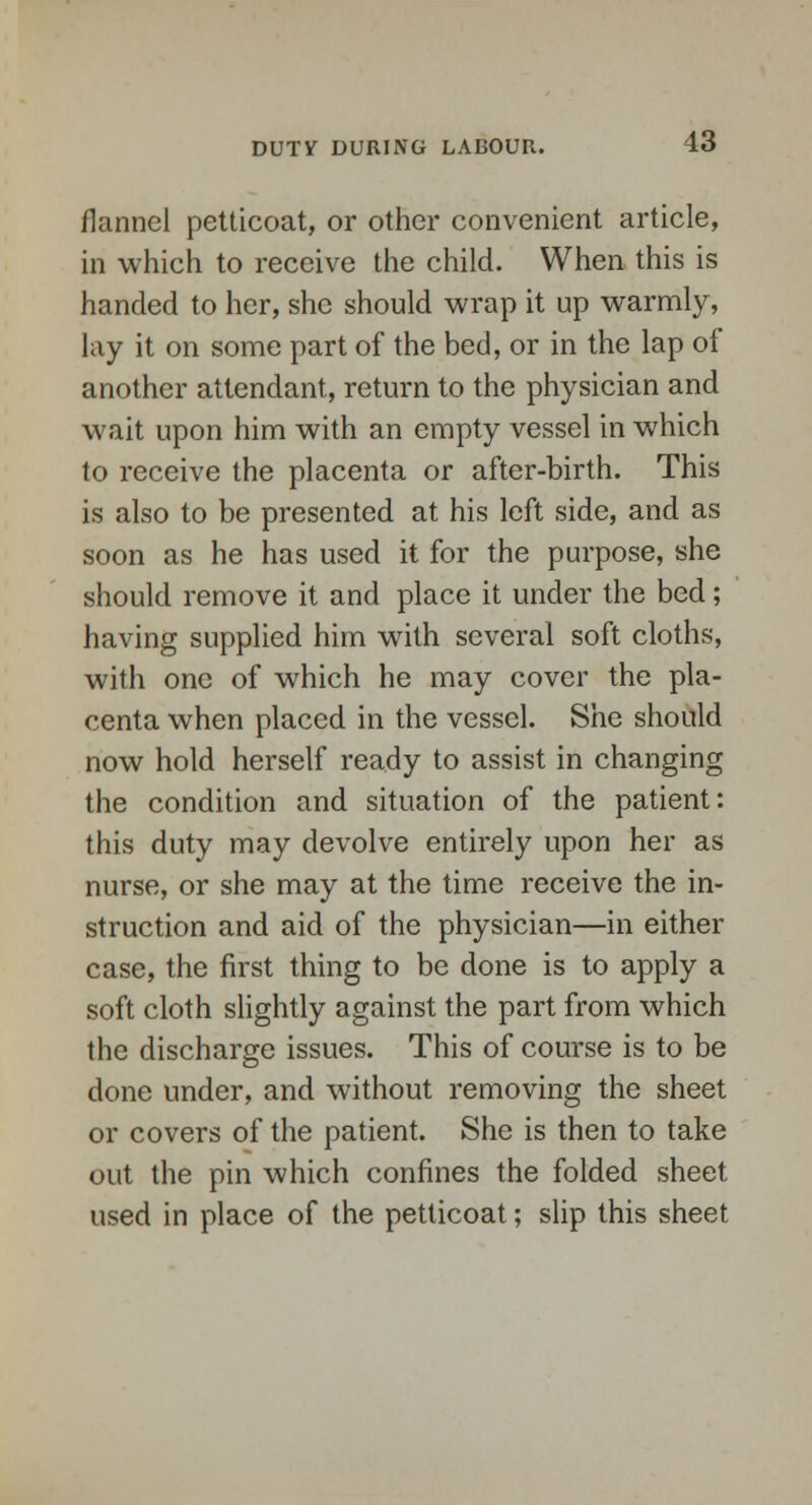 flannel petticoat, or other convenient article, in which to receive the child. When this is handed to her, she should wrap it up warmly, lay it on some part of the bed, or in the lap of another attendant, return to the physician and wait upon him with an empty vessel in which to receive the placenta or after-birth. This is also to be presented at his left side, and as soon as he has used it for the purpose, she should remove it and place it under the bed; having supplied him with several soft cloths, with one of which he may cover the pla- centa when placed in the vessel. She should now hold herself ready to assist in changing the condition and situation of the patient: this duty may devolve entirely upon her as nurse, or she may at the time receive the in- struction and aid of the physician—in either case, the first thing to be done is to apply a soft cloth slightly against the part from which the discharge issues. This of course is to be done under, and without removing the sheet or covers of the patient. She is then to take out the pin which confines the folded sheet used in place of the petticoat; slip this sheet