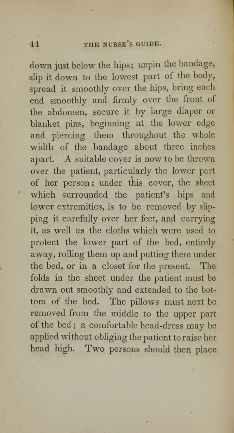 down just below the hips; unpin the bandage, slip it down to the lowest part of the body, spread it smoothly over the hips, bring each end smoothly and firmly over the front of the abdomen, secure it by large diaper or blanket pins, beginning at the lower edge and piercing them throughout the whole width of the bandage about three inches apart. A suitable cover is now to be thrown over the patient, particularly the lower part of her person; under this cover, the sheet which surrounded the patient's hips and lower extremities, is to be removed by slip- ping it carefully over her feet, and carrying it, as well as the cloths which were used to protect the lower part of the bed, entirely away, rolling them up and putting them under the bed, or in a closet for the present. The folds in the sheet under the patient must be drawn out smoothly and extended to the bot- tom of the bed. The pillows must next be removed from the middle to the upper part of the bed ; a comfortable head-dress may be applied without obliging the patient to raise her head high. Two persons should then place