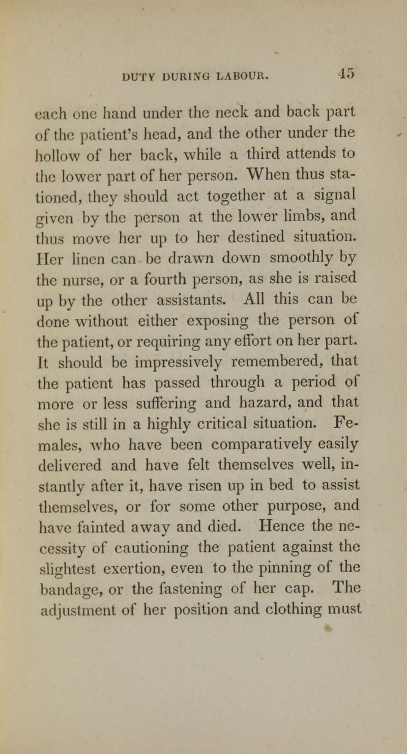 each one hand under the neck and back part of the patient's head, and the other under the hollow of her back, while a third attends to the lower part of her person. When thus sta- tioned, they should act together at a signal given by the person at the lower limbs, and thus move her up to her destined situation. Her linen can be drawn down smoothly by the nurse, or a fourth person, as she is raised up by the other assistants. All this can be done without either exposing the person of the patient, or requiring any effort on her part. It should be impressively remembered, that the patient has passed through a period of more or less suffering and hazard, and that she is still in a highly critical situation. Fe- males, who have been comparatively easily delivered and have felt themselves well, in- stantly after it, have risen up in bed to assist themselves, or for some other purpose, and have fainted away and died. Hence the ne- cessity of cautioning the patient against the slightest exertion, even to the pinning of the bandage, or the fastening of her cap. The adjustment of her position and clothing must