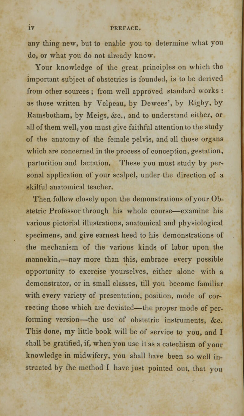 any thing new, but to enable you to determine what you do, or what you do not already know. Your knowledge of the great principles on which the important subject of obstetrics is founded, is to be derived from other sources ; from well approved standard works : as those written by Velpeau, by Dewees', by Rigby, by Ramsbotham, by Meigs, &c, and to understand either, or all of them well, you must give faithful attention to the study of the anatomy of the female pelvis, and all those organs which are concerned in the process of conception, gestation, parturition and lactation. These you must study by per- sonal application of your scalpel, under the direction of a skilful anatomical teacher. Then follow closely upon the demonstrations of your Ob- stetric Professor through his whole course—examine his various pictorial illustrations, anatomical and physiological specimens, and give earnest heed to his demonstrations of the mechanism of the various kinds of labor upon the mannekin,—nay more than this, embrace every possible opportunity to exercise yourselves, either alone with a demonstrator, or in small classes, till you become familiar with every variety of presentation, position, mode of cor- recting those which are deviated—the proper mode of per- forming version—the use of obstetric instruments, &c. This done, my little book will be of service to you, and I shall be gratified, if, when you use it as a catechism of your knowledge in midwifery, you shall have been so well in- structed by the method I have just pointed out, that you