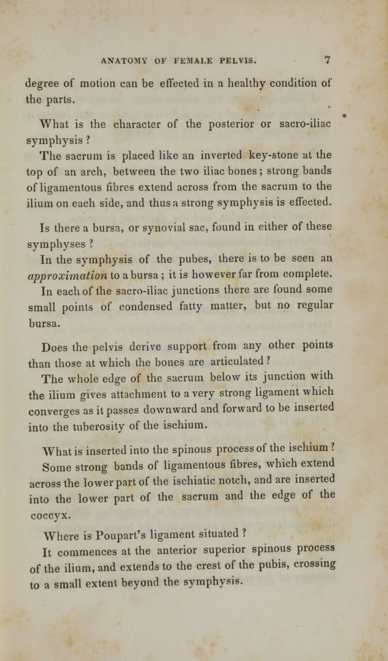 degree of motion can be effected in a healthy condition of the parts. What is the character of the posterior or sacro-iliac symphysis ? The sacrum is placed like an inverted key-stone at the top of an arch, between the two iliac bones; strong bands of ligamentous fibres extend across from the sacrum to the ilium on each side, and thus a strong symphysis is effected. Is there a bursa, or synovial sac, found in either of these symphyses ? In the symphysis of the pubes, there is to be seen an approximation to a bursa ; it is however far from complete. In each of the sacro-iliac junctions there are found some small points of condensed fatty matter, but no regular bursa. Does the pelvis derive support from any other points than those at which the bones are articulated ? The whole edge of the sacrum below its junction with the ilium gives attachment to a very strong ligament which converges as it passes downward and forward to be inserted into the tuberosity of the ischium. What is inserted into the spinous process of the ischium ? Some strong bands of ligamentous fibres, which extend across the lower part of the ischiatic notch, and are inserted into the lower part of the sacrum and the edge of the coccyx. Where is Poupart's ligament situated ? It commences at the anterior superior spinous process of the ilium, and extends to the crest of the pubis, crossing to a small extent beyond the symphysis.