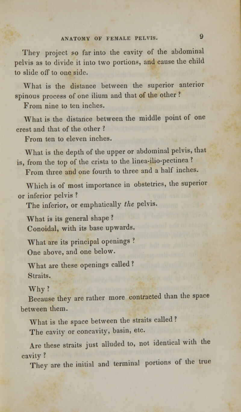 They project so far into the cavity of the abdominal pelvis as to divide it into two portions, and cause the child to slide off to one side. What is the distance between the superior anterior spinous process of one ilium and that of the other ? From nine to ten inches. What is the distance between the middle point of one crest and that of the other 1 From ten to eleven inches. What is the depth of the upper or abdominal pelvis, that is, from the top of the crista to the linea-ilio-pectinea 1 From three and one fourth to three and a half inches. Which is of most importance in obstetrics, the superior or inferior pelvis ? The inferior, or emphatically the pelvis. What is its general shape 1 Conoidal, with its base upwards. What are its principal openings ? One above, and one below. What are these openings called ? Straits. Why? Because they are rather more contracted than the space between them. What is the space between the straits called ? The cavity or concavity, basin, etc. Are these straits just alluded to, not identical with the cavity ? They are the initial and terminal portions of the true