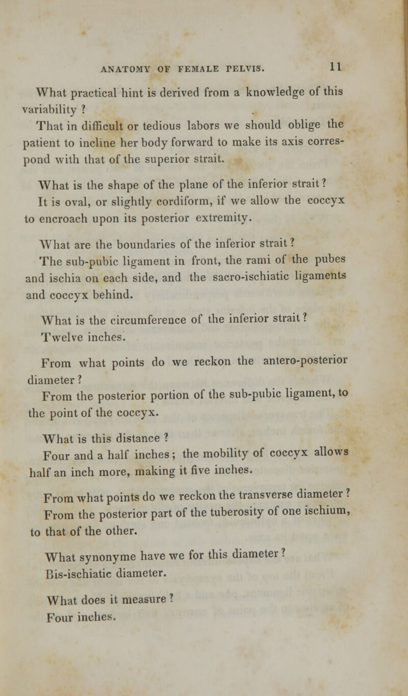 What practical hint is derived from a knowledge of this variability ? That in difficult or tedious labors we should oblige the patient to incline her body forward to make its axis corres- pond with that of the superior strait. What is the shape of the plane of the inferior strait ? It is oval, or slightly cordiform, if we allow the coccyx to encroach upon its posterior extremity. What are the boundaries of the inferior strait ? The sub-pubic ligament in front, the rami of the pubes and ischia on each side, and the sacro-ischiatic ligaments and coccyx behind. What is the circumference of the inferior strait ? Twelve inches. From what points do we reckon the antero-posterior diameter ? From the posterior portion of the sub-pubic ligament, to the point of the coccyx. What is this distance ? Four and a half inches ; the mobility of coccyx allows half an inch more, making it five inches. From what points do we reckon the transverse diameter ? From the posterior part of the tuberosity of one ischium, to that of the other. What synonyme have we for this diameter ? Bis-ischiatic diameter. What does it measure ? Four inches.