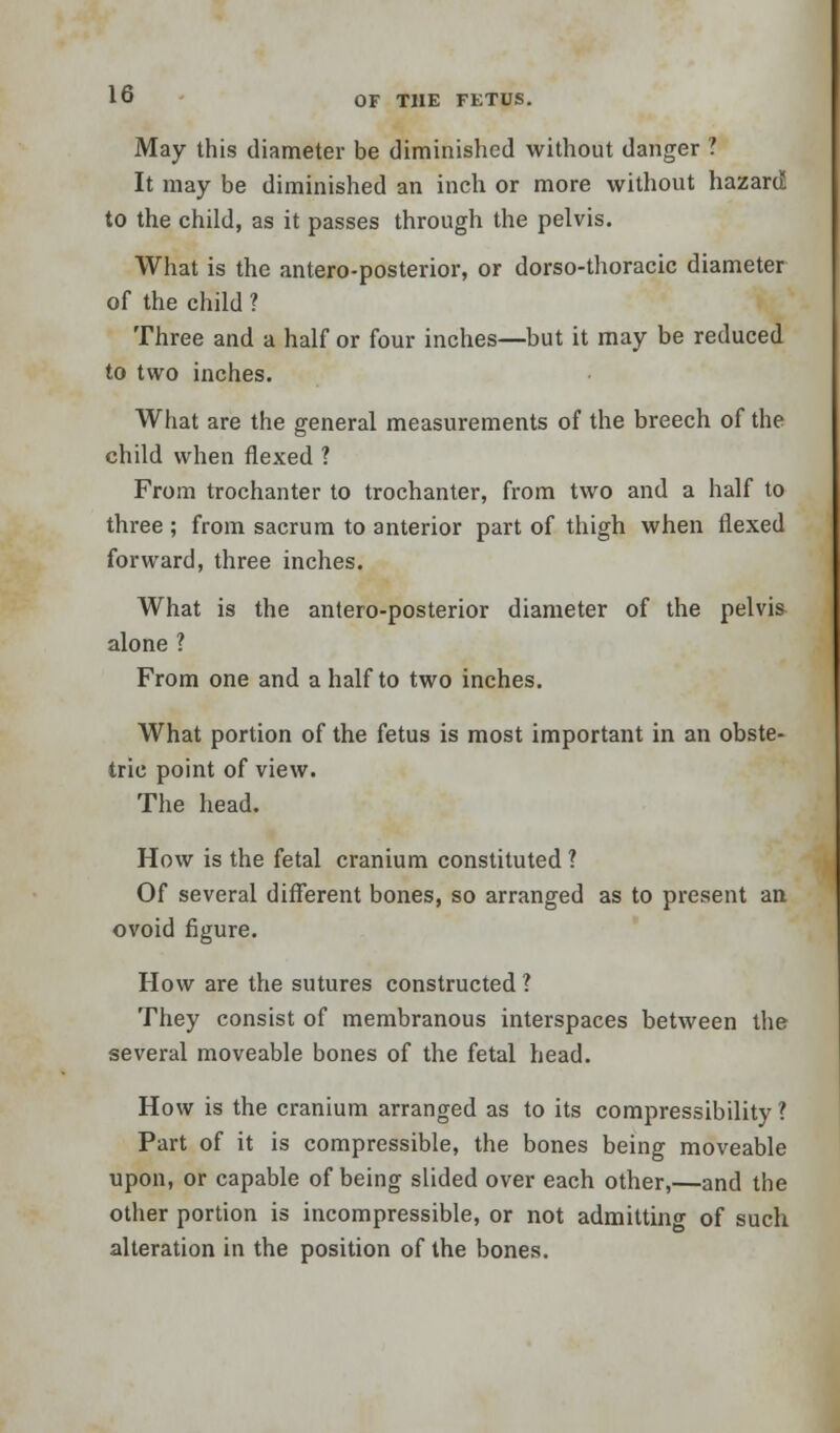 May this diameter be diminished without danger ? It may be diminished an inch or more without hazard to the child, as it passes through the pelvis. What is the anteroposterior, or dorso-thoracic diameter of the child ? Three and a half or four inches—but it may be reduced to two inches. What are the general measurements of the breech of the child when flexed ? From trochanter to trochanter, from two and a half to three ; from sacrum to anterior part of thigh when flexed forward, three inches. What is the antero-posterior diameter of the pelvis alone ? From one and a half to two inches. What portion of the fetus is most important in an obste- tric point of view. The head. How is the fetal cranium constituted ? Of several different bones, so arranged as to present an ovoid figure. How are the sutures constructed ? They consist of membranous interspaces between the several moveable bones of the fetal head. How is the cranium arranged as to its compressibility ? Part of it is compressible, the bones being moveable upon, or capable of being slided over each other,—and the other portion is incompressible, or not admitting of such alteration in the position of the bones.
