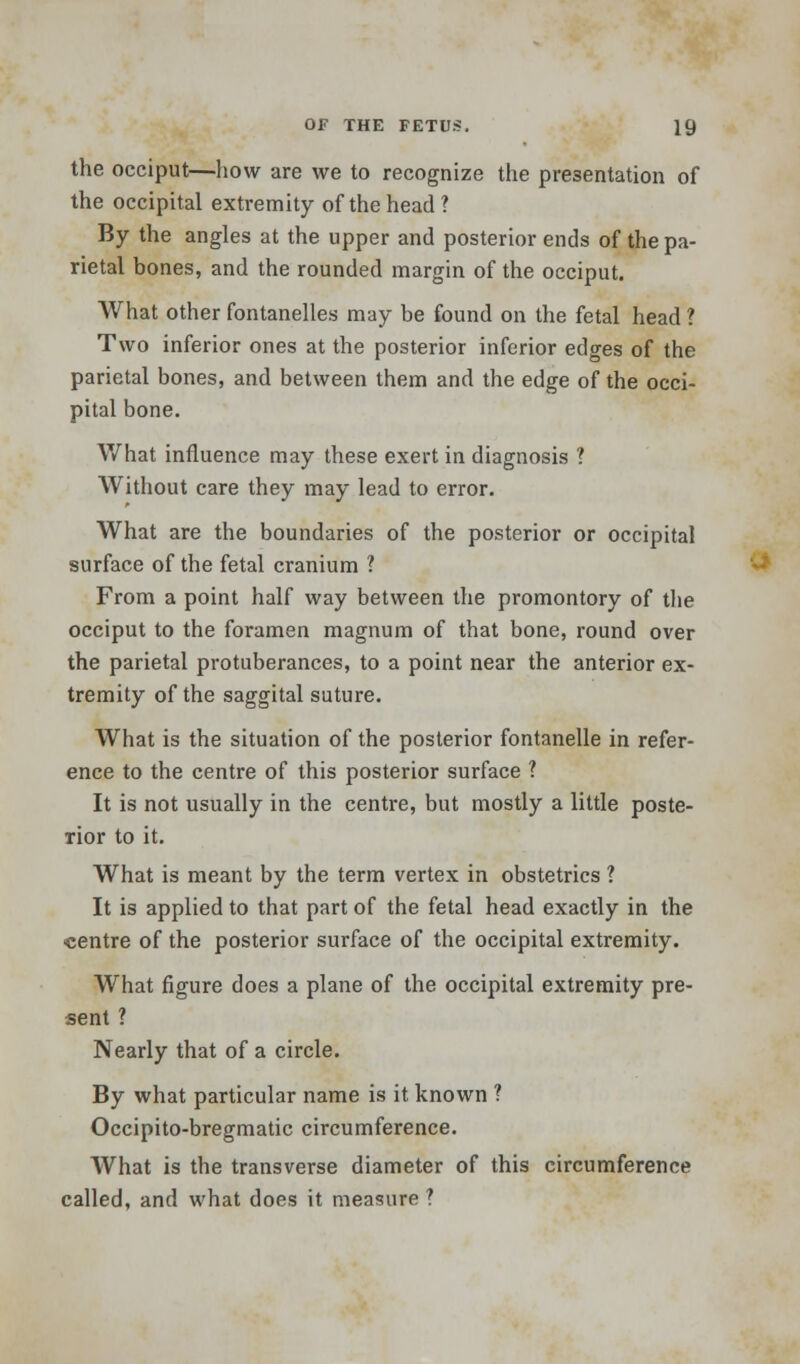 the occiput—how are we to recognize the presentation of the occipital extremity of the head ? By the angles at the upper and posterior ends of the pa- rietal bones, and the rounded margin of the occiput. What other fontanelles may be found on the fetal head ? Two inferior ones at the posterior inferior edges of the parietal bones, and between them and the edge of the occi- pital bone. What influence may these exert in diagnosis ? Without care they may lead to error. What are the boundaries of the posterior or occipital surface of the fetal cranium ? From a point half way between the promontory of the occiput to the foramen magnum of that bone, round over the parietal protuberances, to a point near the anterior ex- tremity of the saggital suture. What is the situation of the posterior fontanelle in refer- ence to the centre of this posterior surface ? It is not usually in the centre, but mostly a little poste- rior to it. What is meant by the term vertex in obstetrics ? It is applied to that part of the fetal head exactly in the centre of the posterior surface of the occipital extremity. What figure does a plane of the occipital extremity pre- sent ? Nearly that of a circle. By what particular name is it known ? Occipito-bregmatic circumference. What is the transverse diameter of this circumference called, and what does it measure ?