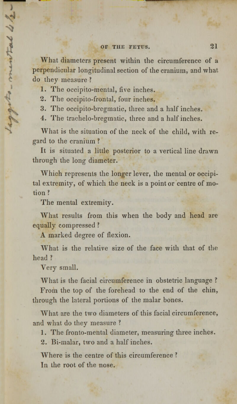What diameters present within the circumference of a perpendicular longitudinal section of the cranium, and what do they measure 1 1. The occipito-mental, five inches. 2. The occipitofrontal, four inches. 3. The occipito-bregmatic, three and a half inches. 4. The trachelo-bregmatic, three and a half inches. What is the situation of the neck of the child, with re- gard to the cranium ? It is situated a little posterior to a vertical line drawn through the long diameter. Which represents the longer lever, the mental or occipi- tal extremity, of which the neck is a point or centre of mo- tion 1 The mental extremity. What results from this when the body and head are equally compressed ? A marked degree of flexion. What is the relative size of the face with that of the head ? Very small. What is the facial circumference in obstetric language ? From the top of the forehead to the end of the chin, through the lateral portions of the malar bones. What are the two diameters of this facial circumference, and what do they measure ? 1. The fronto-mental diameter, measuring three inches. 2. Bi-malar, two and a half inches. Where is the centre of this circumference ? Tn the root of the nose.
