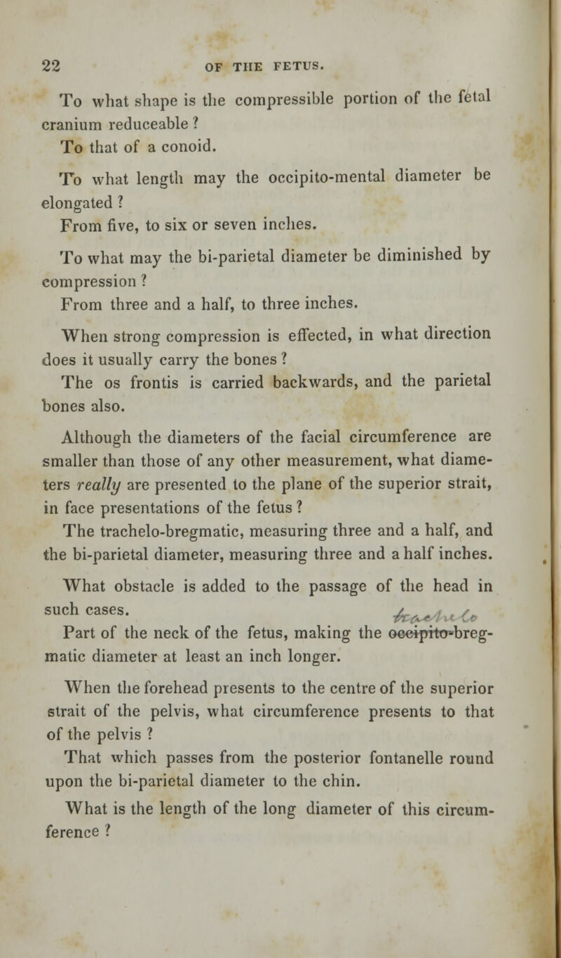 To what shape is the compressible portion of the fetal cranium reduceable ? To that of a conoid. To what length may the occipito-mental diameter be elongated ? From five, to six or seven inches. To what may the bi-parietal diameter be diminished by compression ? From three and a half, to three inches. When strong compression is effected, in what direction does it usually carry the bones ? The os frontis is carried backwards, and the parietal bones also. Although the diameters of the facial circumference are smaller than those of any other measurement, what diame- ters really are presented to the plane of the superior strait, in face presentations of the fetus ? The trachelo-bregmatic, measuring three and a half, and the bi-parietal diameter, measuring three and a half inches. What obstacle is added to the passage of the head in such cases. a. Part of the neck of the fetus, making the ooeipito»breg- matic diameter at least an inch longer. When the forehead presents to the centre of the superior strait of the pelvis, what circumference presents to that of the pelvis ? That which passes from the posterior fontanelle round upon the bi-parietal diameter to the chin. What is the length of the long diameter of this circum- ference ?