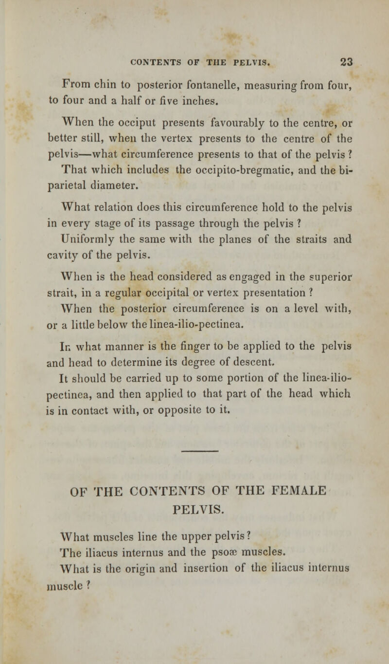 From chin to posterior fontanelle, measuring from four, to four and a half or five inches. When the occiput presents favourably to the centre, or better still, when the vertex presents to the centre of the pelvis—what circumference presents to that of the pelvis? That which includes the occipito-bregmatic, and the bi- parietal diameter. What relation does this circumference hold to the pelvis in every stage of its passage through the pelvis ? Uniformly the same with the planes of the straits and cavity of the pelvis. When is the head considered as engaged in the superior strait, in a regular occipital or vertex presentation ? When the posterior circumference is on a level with, or a little below thelinea-ilio-pectinea. In what manner is the finger to be applied to the pelvis and head to determine its degree of descent. It should be carried up to some portion of the linea-ilio- pectinea, and then applied to that part of the head which is in contact with, or opposite to it. OF THE CONTENTS OF THE FEMALE PELVIS. What muscles line the upper pelvis? The iliacus internus and the psoae muscles. What is the origin and insertion of the iliacus internus muscle ?