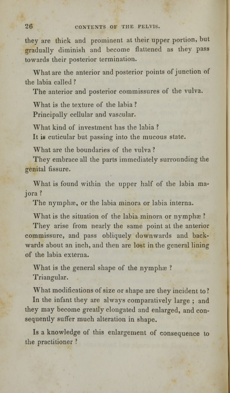 they are thick and prominent at their upper portion, but gradually diminish and become flattened as they pass towards their posterior termination. What are the anterior and posterior points of junction of the labia called ? The anterior and posterior commissures of the vulva. What is the texture of the labia ? Principally cellular and vascular. What kind of investment has the labia ? It is cuticular but passing into the mucous state. What are the boundaries of the vulva ? They embrace all the parts immediately surrounding the genital fissure. What is found within the upper half of the labia ma- jora ? The nymphae, or the labia minora or labia interna. What is the situation of the labia minora or nymphae ? They arise from nearly the same point at the anterior commissure, and pass obliquely downwards and back- wards about an inch, and then are lost in the general lining of the labia externa. What is the general shape of the nymphae 1 Triangular. What modifications of size or shape are they incident to? In the infant they are always comparatively large ; and they may become greatly elongated and enlarged, and con- sequently suffer much alteration in shape. Is a knowledge of this enlargement of consequence to the practitioner ?