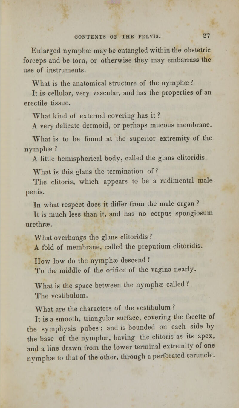 Enlarged nymphae maybe entangled within the obstetric forceps and be torn, or otherwise they may embarrass the use of instruments. What is the anatomical structure of the nymphae ? It is cellular, very vascular, and has the properties of an erectile tissue. What kind of external covering has it ? A very delicate dermoid, or perhaps mucous membrane. What is to be found at the superior extremity of the nymphae ? A little hemispherical body, called the glans clitoridis. What is this glans the termination of? The clitoris, which appears to be a rudimental male penis. In what respect does it differ from the male organ ? It is much less than it, and has no corpus spongiosum urethra;. What overhangs the glans clitoridis ? A fold of membrane, called the preputium clitoridis. How low do the nymphae descend ? To the middle of the orifice of the vagina nearly. What is the space between the nymphae called? The vestibulum. What are the characters of the vestibulum ? It is a smooth, triangular surface, covering the facette of the symphysis pubes ; and is bounded on each side by the base of the nymphee, having the clitoris as its apex, and a line drawn from the lower terminal extremity of one nymphae to that of the other, through a perforated caruncle.