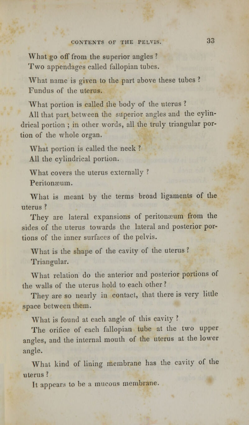 What go off from the superior angles ? Two appendages called fallopian tubes. What name is given to the part above these tubes ? Fundus of the uterus. What portion is called the body of the uterus ? All that part between the superior angles and the cylin- drical portion ; in other words, all the truly triangular por- tion of the whole organ. What portion is called the neck ? All the cylindrical portion. What covers the uterus externally 1 Peritonaeum. What is meant by the terms broad ligaments of the uterus ? They are lateral expansions of peritonaeum from the sides of the uterus towards the lateral and posterior por- tions of the inner surfaces of the pelvis. What is the shape of the cavity of the uterus ? Triangular. What relation do the anterior and posterior portions of the walls of the uterus hold to each other? They are so nearly in contact, that there is very little space between them. What is found at each angle of this cavity ? The orifice of each fallopian tube at the two upper angles, and the internal mouth of the uterus at the lower angle. What kind of lining membrane has the cavity of the uterus ? It appears to be a mucous membrane.