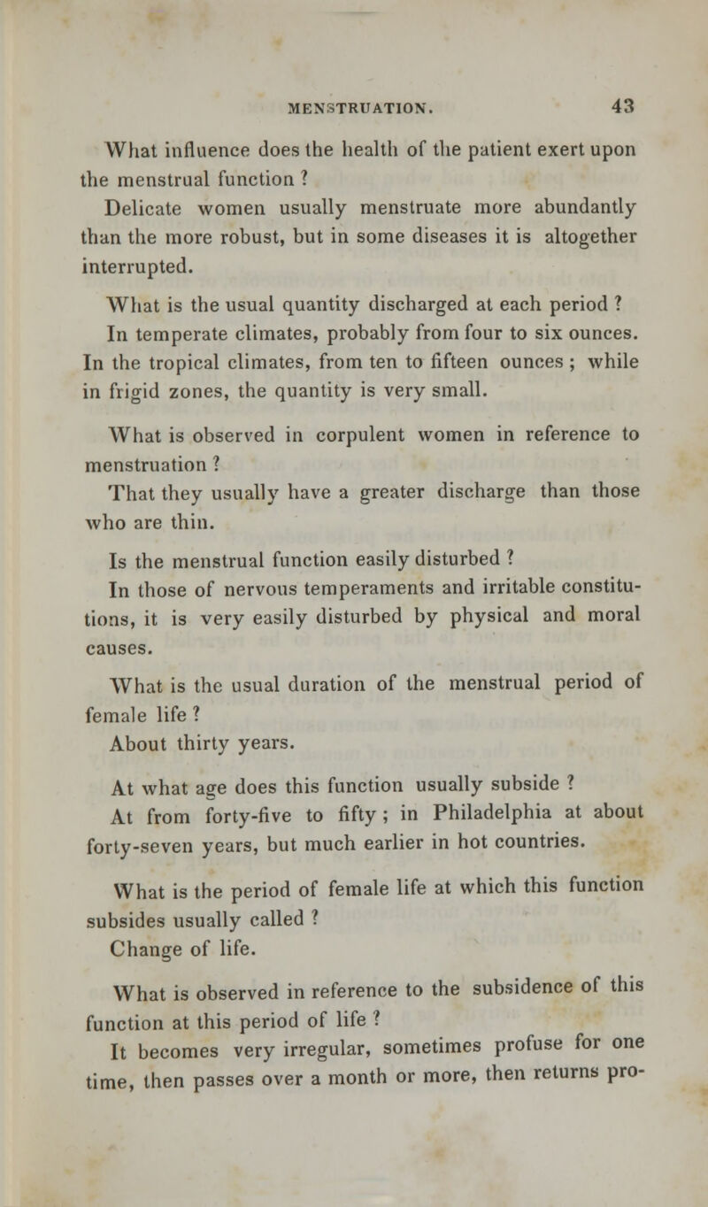 What influence does the health of the patient exert upon the menstrual function ? Delicate women usually menstruate more abundantly than the more robust, but in some diseases it is altogether interrupted. What is the usual quantity discharged at each period ? In temperate climates, probably from four to six ounces. In the tropical climates, from ten to fifteen ounces ; while in frigid zones, the quantity is very small. What is observed in corpulent women in reference to menstruation ? That they usually have a greater discharge than those who are thin. Is the menstrual function easily disturbed ? In those of nervous temperaments and irritable constitu- tions, it is very easily disturbed by physical and moral causes. What is the usual duration of the menstrual period of female life ? About thirty years. At what age does this function usually subside ? At from forty-five to fifty; in Philadelphia at about forty-seven years, but much earlier in hot countries. What is the period of female life at which this function subsides usually called ? Change of life. What is observed in reference to the subsidence of this function at this period of life ? It becomes very irregular, sometimes profuse for one time, then passes over a month or more, then returns pro-