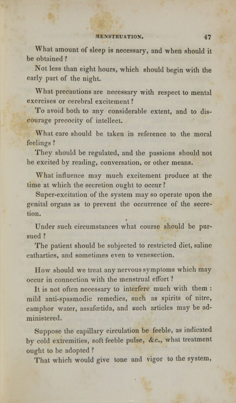 What amount of sleep is necessary, and when should it be obtained ? Not less than eight hours, which should begin with the early part of the night. What precautions are necessary with respect to mental exercises or cerebral excitement? To avoid both to any considerable extent, and to dis- courage precocity of intellect. What care should be taken in reference to the moral feelings ? They should be regulated, and the passions should not be excited by reading, conversation, or other means. What influence may much excitement produce at the time at which the secretion ought to occur? Super-excitation of the system may so operate upon the genital organs as to prevent the occurrence of the secre- tion. Under such circumstances what course should be pur- sued ? The patient should be subjected to restricted diet, saline cathartics, and sometimes even to venesection. How should we treat any nervous symptoms which may occur in connection with the menstrual effort ? It is not often necessary to interfere much with them : mild anti-spasmodic remedies, such as spirits of nitre, camphor water, assafcetida, and such articles may be ad- ministered. Suppose the capillary circulation be feeble, as indicated by cold extremities, soft feeble pulse, &c, what treatment ought to be adopted ? That which would give tone and vigor to the system,