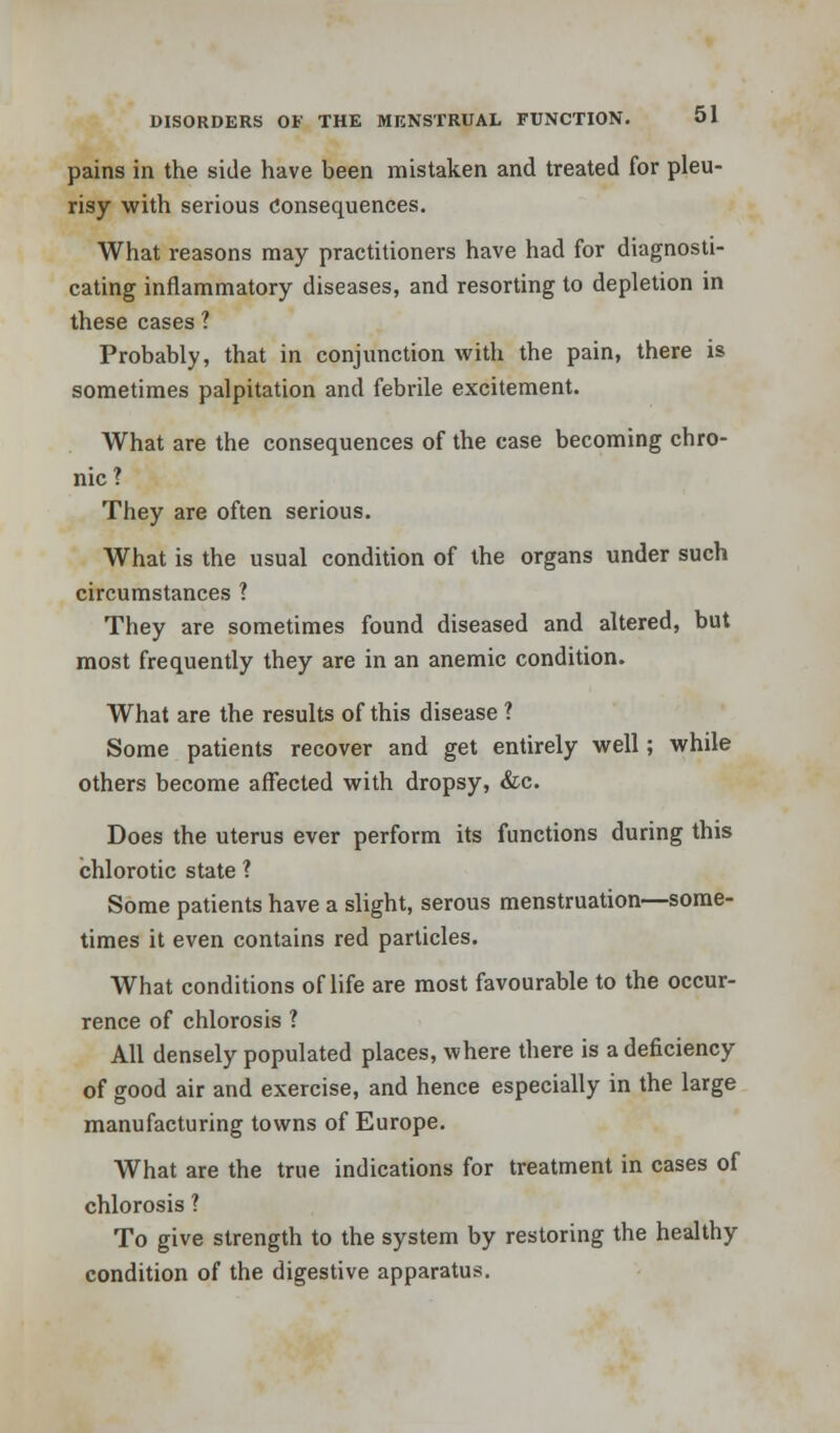 pains in the side have been mistaken and treated for pleu- risy with serious Consequences. What reasons may practitioners have had for diagnosti- cating inflammatory diseases, and resorting to depletion in these cases 1 Probably, that in conjunction with the pain, there is sometimes palpitation and febrile excitement. What are the consequences of the case becoming chro- nic? They are often serious. What is the usual condition of the organs under such circumstances ? They are sometimes found diseased and altered, but most frequently they are in an anemic condition. What are the results of this disease ? Some patients recover and get entirely well; while others become affected with dropsy, &c. Does the uterus ever perform its functions during this chlorotic state ? Some patients have a slight, serous menstruation—some- times it even contains red particles. What conditions of life are most favourable to the occur- rence of chlorosis ? All densely populated places, where there is a deficiency of good air and exercise, and hence especially in the large manufacturing towns of Europe. What are the true indications for treatment in cases of chlorosis ? To give strength to the system by restoring the healthy condition of the digestive apparatus.