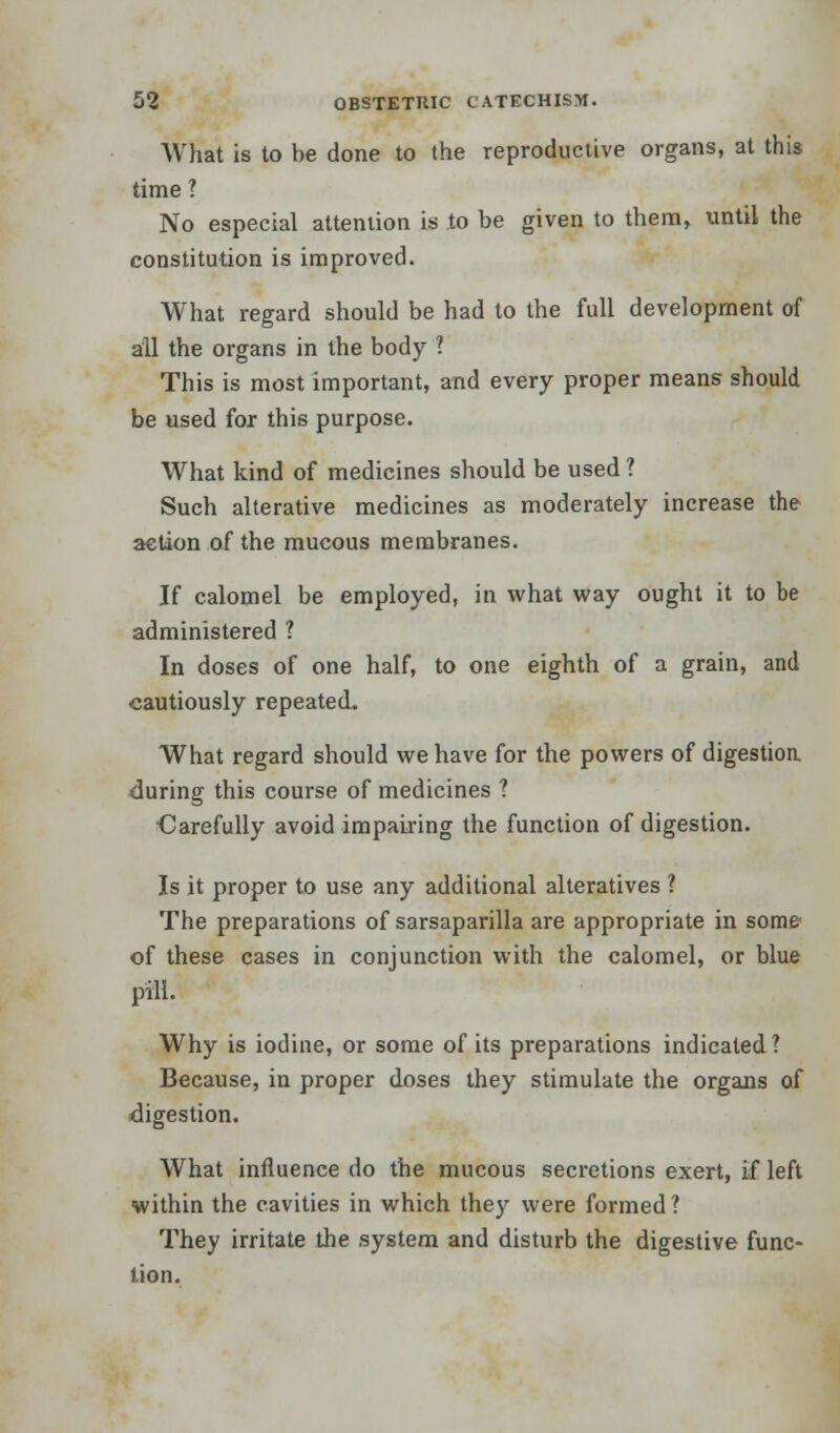 What is to be done to the reproductive organs, at this time ? No especial attention is to be given to them, until the constitution is improved. What regard should be had to the full development of all the organs in the body ? This is most important, and every proper means should be used for this purpose. What kind of medicines should be used ? Such alterative medicines as moderately increase the action of the mucous membranes. If calomel be employed, in what way ought it to be administered ? In doses of one half, to one eighth of a grain, and cautiously repeated. What regard should we have for the powers of digestion during this course of medicines ? •Carefully avoid impairing the function of digestion. Is it proper to use any additional alteratives ? The preparations of sarsaparilla are appropriate in some of these cases in conjunction with the calomel, or blue pill. Why is iodine, or some of its preparations indicated ? Because, in proper doses they stimulate the organs of digestion. What influence do the mucous secretions exert, if left within the cavities in which they were formed? They irritate the system and disturb the digestive func- tion.