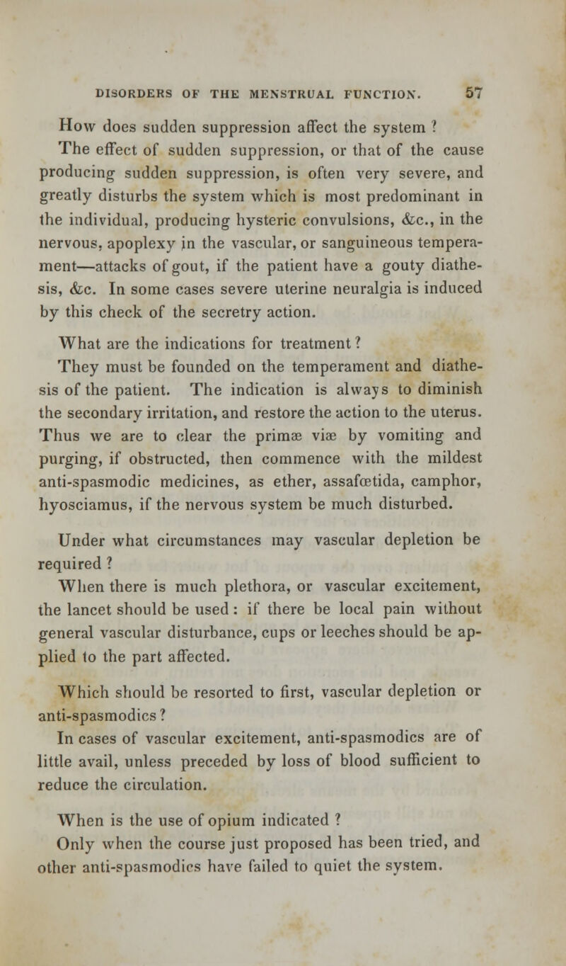 How does sudden suppression affect the system ? The effect of sudden suppression, or that of the cause producing sudden suppression, is often very severe, and greatly disturbs the system which is most predominant in the individual, producing hysteric convulsions, &c, in the nervous, apoplexy in the vascular, or sanguineous tempera- ment—attacks of gout, if the patient have a gouty diathe- sis, &c. In some cases severe uterine neuralgia is induced by this check of the secretry action. What are the indications for treatment ? They must be founded on the temperament and diathe- sis of the patient. The indication is always to diminish the secondary irritation, and restore the action to the uterus. Thus we are to clear the primae via? by vomiting and purging, if obstructed, then commence with the mildest anti-spasmodic medicines, as ether, assafcetida, camphor, hyosciamus, if the nervous system be much disturbed. Under what circumstances may vascular depletion be required ? When there is much plethora, or vascular excitement, the lancet should be used: if there be local pain without general vascular disturbance, cups or leeches should be ap- plied to the part affected. Which should be resorted to first, vascular depletion or anti-spasmodics? In cases of vascular excitement, anti-spasmodics are of little avail, unless preceded by loss of blood sufficient to reduce the circulation. When is the use of opium indicated ? Only when the course just proposed has been tried, and other anti-spasmodics have failed to quiet the system.