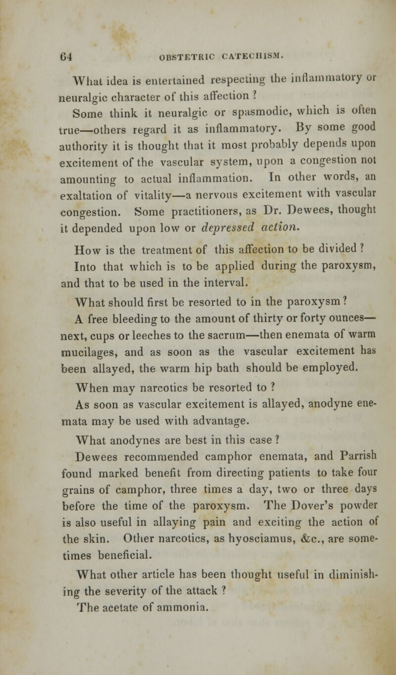 What idea is entertained respecting the inflammatory ur neuralgic character of this affection 1 Some think it neuralgic or spasmodic, which is often true—others regard it as inflammatory. By some good authority it is thought that it most probably depends upon excitement of the vascular system, upon a congestion not amounting to actual inflammation. In other words, an exaltation of vitality—a nervous excitement with vascular congestion. Some practitioners, as Dr. Dewees, thought it depended upon low or depressed action. How is the treatment of this affection to be divided ? Into that which is to be applied during the paroxysm, and that to be used in the interval. What should first be resorted to in the paroxysm ? A free bleeding to the amount of thirty or forty ounces— next, cups or leeches to the sacrum—then enemata of warm mucilages, and as soon as the vascular excitement has been allayed, the warm hip bath should be employed. When may narcotics be resorted to ? As soon as vascular excitement is allayed, anodyne ene- mata may be used with advantage. What anodynes are best in this case ? Dewees recommended camphor enemata, and Parrish found marked benefit from directing patients to take four grains of camphor, three times a day, two or three days before the time of the paroxysm. The Dover's powder is also useful in allaying pain and exciting the action of the skin. Other narcotics, as hyosciamus, &c, are some- times beneficial. What other article has been thought useful in diminish- ing the severity of the attack ? The acetate of ammonia.