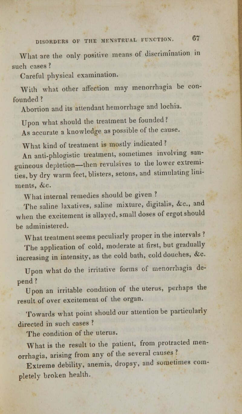 What are the only positive means of discrimination in such cases ? Careful physical examination. With what other affection may menorrhagia be con- founded ? Abortion and its attendant hemorrhage and lochia. Upon what should the treatment be founded ? As accurate a knowledge as possible of the cause. What kind of treatment is mostly indicated ? An anti-phlogistic treatment, sometimes involving san- guineous depletion—then revulsives to the lower extremi- ties, by dry warm feet, blisters, setons, and stimulating lini- ments, &c. What internal remedies should be given ? The saline laxatives, saline mixture, digitalis, &c, and when the excitement is allayed, small doses of ergot should be administered. What treatment seems peculiarly proper in the intervals ? The application of cold, moderate at first, but gradually increasing in intensity, as the cold bath, cold douches, &c. Upon what do the irritative forms of menorrhagia de- pend ? Upon an irritable condition of the uterus, perhaps the result of over excitement of the organ. Towards what point should our attention be particularly directed in such cases ? The condition of the uterus. What is the result to the patient, from protracted men- orrhagia, arising from any of the several causes ? Extreme debility, anemia, dropsy, and sometimes com- pletely broken health.